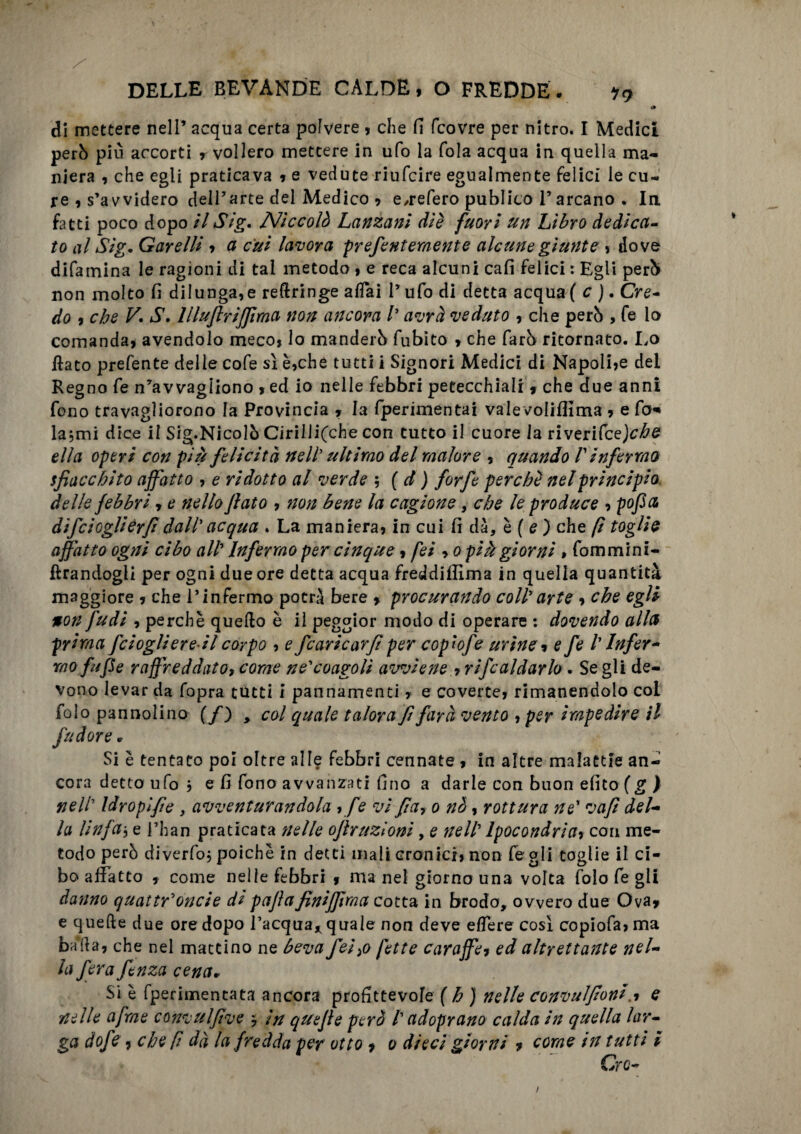 >» di mettere nell’ acqua certa polvere , che fi (covre per nitro. I Medici però più accorti vollero mettere in ufo la fola acqua in quella ma¬ niera , che egli praticava , e vedute riufcire egualmente felici le cu¬ re , s’avvidero dell’arte del Medico , e/refero publico F arcano . In fatti poco dopo il Sig. Niccolò Lanzani diè fuori un Libro dedica¬ to al Sig. Garelli , a cui lavora prefentemente alcune giunte , dove difamina le ragioni di tal metodo, e reca alcuni cali felici : Egli però non molto fi dilunga,e reftringe afTai l’ufo di detta acqua ( c j. Cre¬ do 9 che V. S. lllujlrijjìma non ancora /’ avrà veduto , che però , fe io comanda, avendolo meco, lo manderò fubito * che farò ritornato. Lo fiato prefente delle cofe sì è,che tutti i Signori Medici di Napoli,e del Regno fe n’avvagiiono , ed io nelle febbri petecchiali * che due anni fono travagliorono la Provincia , la fperimentai valevoliflima , e fa* la,mi dice il Sig.Nicolò Cirillifche con tutto il cuore la riverifcej^^e ella operi con più felicità nell’ ultimo del malore , quando V infermo sfiacchito affatto , e ridotto al verde ; ( d ) forfè perchè nel principio delle febbri, e nello flato , non bene la cagione, che le produce , pofla difclogliérfi dall'acqua . La maniera, in cui fi dà, è ( e ) che fi toglie affatto ogni cibo all Infermo per cinque, fei , o più giorni » fommini- ftrandogli per ogni due ore detta acqua freddiflima in quella quantità maggiore , che l’infermo potrà bere , procurando coll arte , che egli non fudi , perchè quello è il peggior modo di operare : dovendo alla prima fciogliereil corpo , e fcaricarfl per copwfe urine, e fe /’ Infer¬ mo fu fle raffreddato, come ne'coagoli avviene , ribaldarlo. Se gli de¬ vono levar da fopra tutti i pannamenti, e coverte, rimanendolo col folo pannolino (/) , col quale talora fl farà vento , per impedire il fu dorè » Si è tentato poi oltre alle febbri cennate , in altre malattie an¬ cora detto ufo $ e fi fono avvanzati fino a darle con buon efito (g ) nell Idroplfle , avventurandola , fe vi fla, o nò, rottura ne* vafì del¬ la linfa5 e l’han praticata nelle oflruzioni, e nell Ipocondrìa, con me¬ todo però diverfoj poiché in detti mali Granici, non fe gli toglie il ci¬ bo allatto , come nelle febbri 9 ma nel giorno una volta folo fe gii danno quattr'oncie di paflafinijflma cotta in brodo, ovvero due Ova* e quelle due ore dopo l’acqua* quale non deve elìere così copiofa, ma baila, che nel mattino ne beva feì,o fette caraffe, ed altrettante nel¬ la fera fenza cena» Si è fperimentata ancora profittevofe f h ) nelle convulflonie nelle afme convulflve $ in quefle però /’ ad oprano calda in quella lar¬