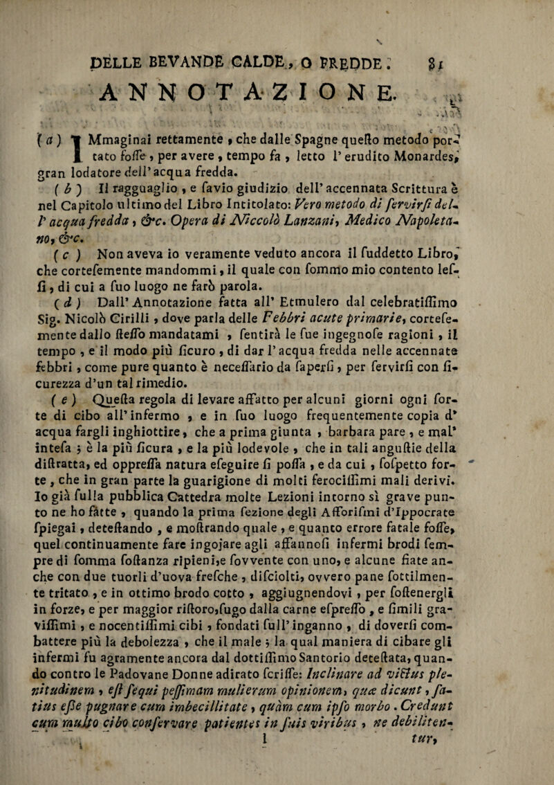 ANNOTAZIONE. jf a ) *1 Mmaginai rettamente » che dalle Spagne quello metodo por-»? 1 tato fo/Te , per avere , tempo fa , letto 1’ erudito Monardes, gran lodatore dell’acqua fredda. ( b ) Il ragguaglio , e favio giudizio dell’ accennata Scrittura h nel Capitolo ultimo dei Libro Intitolato: Vero metodo di fervirfi del- /’ acqua fredda, &c. Opera di Niccolò Lattzaniy Medico Napoleta- fio 9 &c. ( c ) Non aveva io veramente veduto ancora il fuddetto Libro,~ che cortefemente mandommi, il quale con fommo mio contento lef- fi , di cui a fuo luogo ne farò parola. (d ) Dall’Annotazione fatta all’ Etmulero dal celebratiffimo Sig. Nicolò Girilii , dove parla delle Febbri acute primarie, cortefe- mente dallo Hello mandatami , fentirà le fue ingegnofe ragioni , il tempo , e il modo più ficuro , di dar l’acqua fredda nelle accennate febbri , come pure quanto è neceffario da faperli , per fervirfi con fi* curezza d’un tal rimedio. (e) Quella regola di levare affatto per alcuni giorni ogni for¬ te di cibo all’infermo , e in fuo luogo frequentemente copia d* acqua fargli inghiottire, che a prima giunta , barbara pare , e maL* intefa 5 è la più ficura , e la più lodevole , che in tali angurie della didratea, ed oppreffa natura efeguire fi polfa , e da cui , fofpetto for¬ te , che in gran parte la guarigione di molti ferocilfimi mali derivi. Io già fu 1 la pubblica Cattedra molte Lezioni intorno sì grave pun¬ to ne ho fatte , quando la prima fezione degli Afforifini d’Ippocrate fpiegai, detelìando , e moftrando quale , e quanto errore fatale folle, quel continuamente fare ingoiare agli affanno!] infermi brodi fem- pre di fomma follanza ripieni,e fovvente con uno, e alcune fiate an¬ che con due tuorli d’uova frefche , difciolti, ovvero pane Totalmen¬ te tritato , e in ottimo brodo cotto , aggiugnendovi , per follenergli in forze, e per maggior ri(loro,fugo dalla carne efpreffo , e limili gra- Viflimi, e nocentilfimi cibi , fondati full’inganno , di doverli com¬ battere più la debolezza , che il male j la qual maniera di cibare gli infermi fu agramente ancora dal dottifiimo Santorio defedata, quan¬ do contro le Padovane Donne adirato fcrilfe: Inclinare ad vi&us ple¬ nitudinem 9 ejl fequi pejfimam muli or uva opini onera 9 qua dicunt, fa¬ ti us epe pugnare cura imbecillitale, quàm cura ipfo morbo . Credunt cura multo cibo confermare patientes in fuis viribus, ne debiliten- i tur>