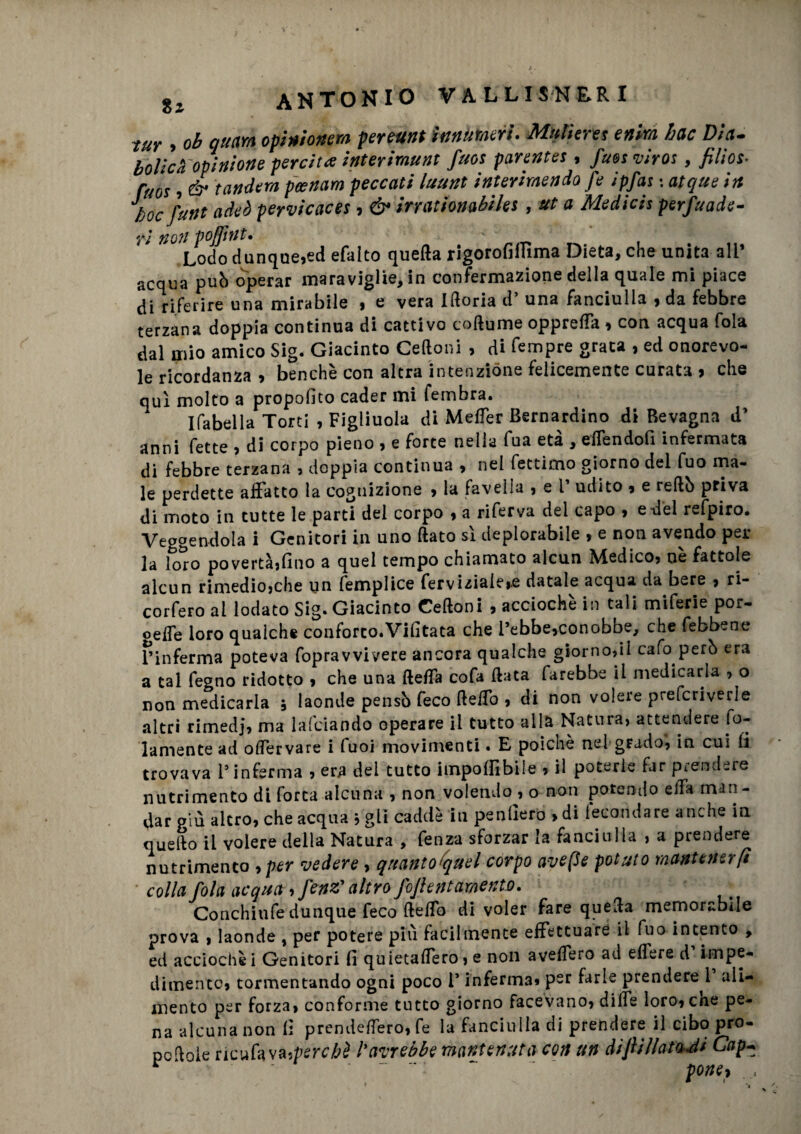 tur » ob quarti opini onera pereunt innumeri. Mutieres enira hac Dia- bolidi opinione perdita interiraunt firn parentes, fuesviros, filios- ftm , é- tandem peenam peccati luunt interimendo fe ipfas : atque in bocfunt adeò pervicaces, & irrationabiles , ut a Medicis perfuade- ri non voflìttt. ' Lodo dunque,ed efalto quella rigorofiffima Dieta, che unita ali’ acqua può operar maraviglie, in confermazione della quale mi piace di riferire una mirabile , e vera Iftoria d’ una fanciulla , da febbre terzana doppia continua di cattivo coflume opprefTa , con acqua fola dal mio amico Sig. Giacinto Celioni , di Tempre grata , ed onorevo¬ le ricordanza , benché con altra intenzione felicemente curata , che qui molto a propofito cader mi fembra. Ifabella Torti , Figliuola di Metter Bernardino di Revagna d’ anni fette , di corpo pieno , e force nella fua età , effendofi infermata di febbre terzana , doppia continua , nel fettimo giorno del fuo ma¬ le perdette affatto la cognizione , la favella , e 1’ udito , e rellò priva di moto in tutte le parti del corpo , a riferva del capo , e del refpiro. Veggendola i Genitori in uno (lato sì deplorabile , e non avendo per la loro povertà,fino a quel tempo chiamato alcun Medico, nè fattole alcun rimedio,che un femplice ferviziale,.e datale acqua da bere , ri¬ covero al lodato Sig. Giacinto Celioni , acciochè in tali miferie por- gette loro qualche conforto.Vifitata che l’ebbe,conobbe, che febbene T’inferma poteva fopravvivere ancora qualche giorno,ii cafo però era a tal fegno ridotto , che una fletta cofa (lata farebbe il medicarla , o non medicarla , laonde pensò feco fletto , di non volere prefcriverle altri rimedi, ma lafciando operare il tutto alla Natura, attendere So¬ lamente ad ottervare i fuoi movimenti • E» poiché nel grado, in cui fi trovava l’inferma , era del tutto imponibile , il poterle far prendere nutrimento di forca alcuna , non volendo^, o non potendo ella man¬ dar giù altro, che acqua , gii cadde in penderò , di fecondare anche in quello il volere della Natura , fenza sforzar la fanciulla , a prendere nutrimento >per vedere , quantotquel corpo ave (le potuto mantener fi colla fola acqua, J'enz'altro foftent amento. Conchiufe dunque feco fletto di voler fare quella memorabile prova » laonde , per potere più facilmente effettuare il fuo intento , ed acciochè i Genitori fi quietaffero, e non avellerò ad edere d impe¬ dimento, tormentando ogni poco l* inferma» per farle prendere^ ali¬ mento per forza, conforme tutto giorno facevano, ditte loro, cne pe¬ na alcuna non fi prendettero, fe la fanciulla di prendere il cibo pro¬ pesole ricufava.perché l%avrebbe mantenuta con un diftillatoJi Cap~ r ' pOntl . :