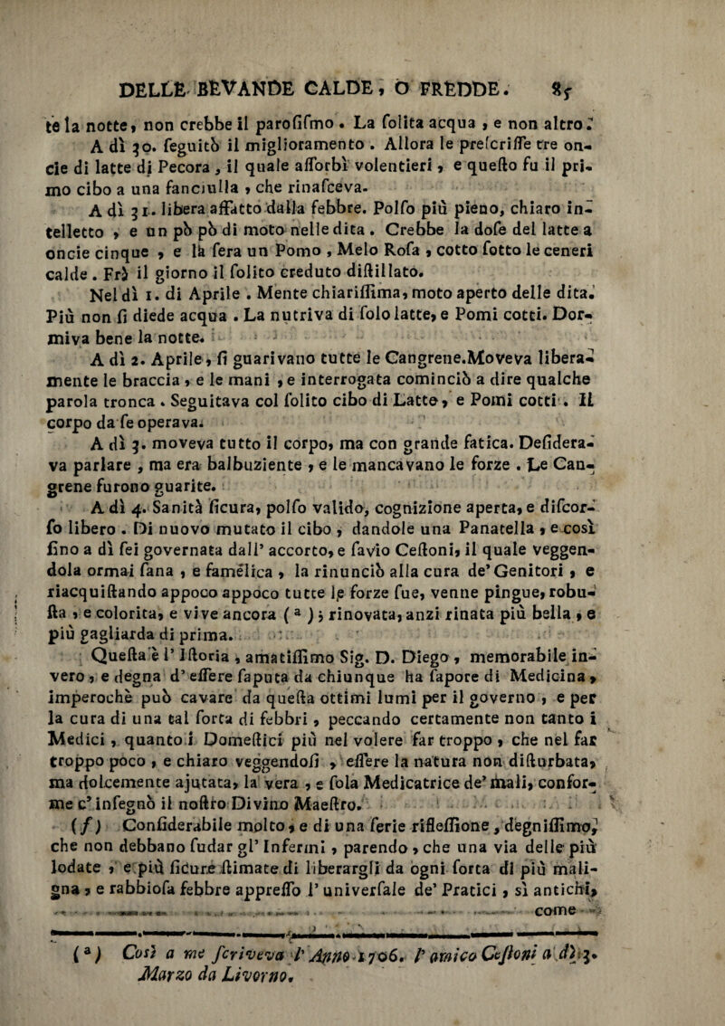 te la notte, non crebbe il parofìfmo . La (olita acqua , e non altro; A dì 30. feguitò il miglioramento . Allora le pretende tre on¬ de di latte di Pecora * il quale aflorbì volentieri , e quedo fu il pri¬ mo cibo a una fanciulla , che rinafceva- A dì 31. libera affatto dalla febbre. Polfo più pieno, chiaro in¬ telletto , e un pb pò di moto nelle dita . Crebbe la dofe del latte a oncie cinque , e lk fera un Pomo , Melo Rofa , cotto fatto le ceneri calde . Frà il giorno il folito creduto didillato. Nei dì 1. di Aprile . Mente ehiariflìma, moto aperto delle dita. Più non fi diede acqua . La nutriva di foio latte, e Pomi cotti. Dor¬ miva bene la notte. •' A dì 2. Aprile, fi guarivano tutte le Cangrene.Mteveva libera¬ mente le braccia , e le mani ,e interrogata cominciò a dire qualche parola tronca . Seguitava col folito cibo di Latte, e Pomi cotti . Il corpo da fe operava. A dì g. moveva tutto il corpo, ma con grande fatica. Desidera¬ va parlare , ma era balbuziente , e le mancavano le forze . Le Can- grene furono guarite. A dì 4. Sanità ficura, polfo valido, cognizione aperta, e difeor- fo libero . Di nuovo mutato il cibo j dandole una Panatella , exosì fino a dì fei governata dall5 accorto, e favio Cedoni, il quale veggen- dola ormai Tana , e famelica , la rinuncio alla cura de’Genitori , e riacquiftando appoco appoco tutte 1/e forze fue, venne pingue, robu- fta , e colorita, e vive ancora ( a J j rinovàta, anzi rinata più bella , e più gagliarda di prima. Quella è l’Ilìoria , amatifllmo Sig. D. Diego , memorabile in*; vero , e degna d’elfere faputa da chiunque ha fapore di Medicina » imperochè pub cavare da quella ottimi lumi per il governo , e per la cura di una tal Torta di febbri, peccando certamente non tanto i Medici , quanto i Domedici più nel volere far troppo , che nel far troppo poco , e chiaro veggendofi > edere la natura non didurbata, ma dolcemente ajutata, la vera , e fola Medicatrice delibali, confor¬ me c* infegnò il noftto Divino Maedro. (f) Confiderabile molto, e di una ferie rifleifione , degniamo,! che non debbano fudar gl’ Infermi, parendo , che una via delle* più lodate , e più fidure dimate di liberargli da ogni fotta di più mali¬ gna , e rabbiofa febbre appreso l’ univerfale de’ Pratici , sì antichi* come v (a) Così a me fcriveva l' f amic&CeJioni a d) Marzo da Livorno*