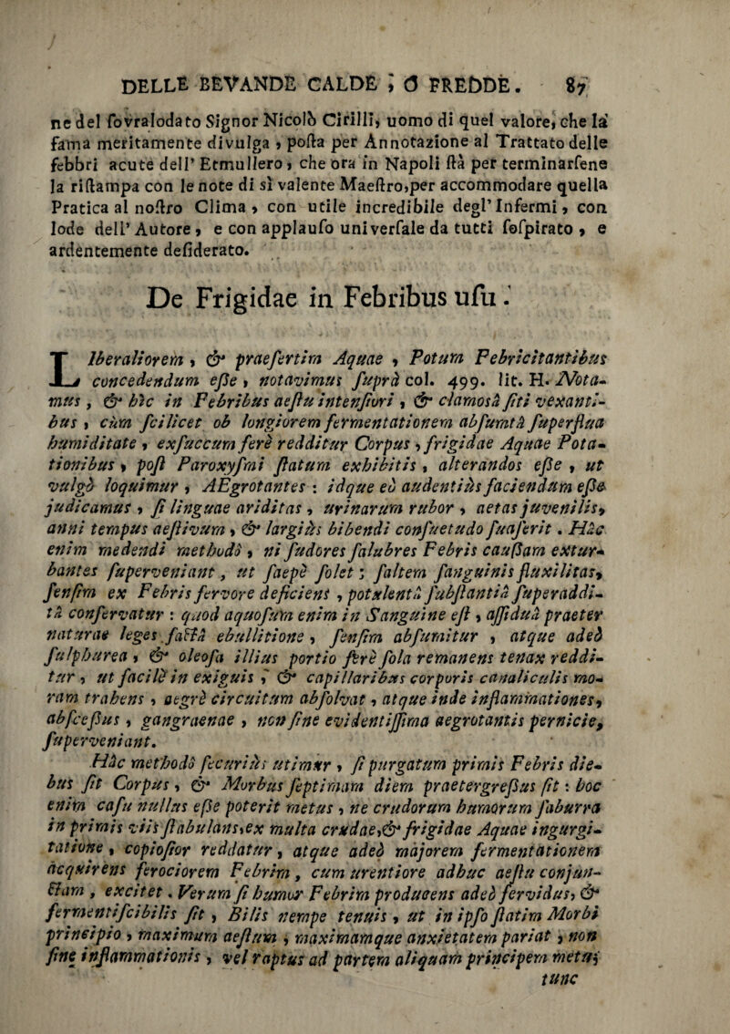 ne del fovralodato Signor Nicolb CirillI, uomo di quel vaiorei che la fama meritamente divulga » polla per Annotazione al Trattato delle febbri acute dell’ Etmullero j che ora in Napoli ftà per terininarfene la riftampa con le note di sì valente Maeftro>per accommodare quella Pratica al nolìro Clima» con utile incredibile degl’infermi» con lode dell’ Autore » e con applaufo univerfale da tutti fofpirato » e ardentemente defiderato. De Frigidae in Febribns ufu - Liberali orerà » & praefenira Aquae » Potuta F e bri citanti bus concedendum efie > notavimus fuprà col. 499. lit. H. 'Nota* mus, & bìc in Febribus aefiu int enfiar i » & claraosa /iti vexauri¬ ti xs 1 ehm feilieet ob longiorem fermentati onera abfumtà fuperflua burnìditate » exfuccxm fere redditur Corpus , frigidae Aquae Pota- timi bui » po/l Paroxyfmi filatura exbibitis 1 alterandos efie » ut vulgb loquimur » AEgrotantes : ìdque eb audentiàs faciendum efie judicamus » fi linguae ariditas, uyinarum rubor » aerar juvenilisy anni tempus aeflivura » & largirti bibendi confuetudo fuaferit. Hac enim medendi methodò » ni fudores falubres Febris caupara extur- bantes fuperveniant, ut faepè folet ; /altera /angui ni s fiuxilitas» fenfira ex Febris fervore deficient , potulentil J'ubjìantiH fuperaddi- tii confervatur : qnod aquofuYa enira in Sanguine efi » ajf duii praeter naturae leges fatta ebullitione » fenfra abfuraitur » atque adeb fu ìp bar e a » ó* oleofa ìllius portio fere fola remanens tenax reddi¬ tur ? ut facilè in exiguis i (è* capillaribns corporis canaliculis mo¬ ra m trahens » otgrè circuirum abfohat » atque inde inflammationesy abfccfius » gangraenae , non fine evidentijfima aegrotantis pernicie, fuperveniant, Hac raetbodo fecuriàs utimttr » fi purgatura primis Febris die- bus fit Corpus, & Morbus feptiraara diera praetergrefius fi e : hoc enira cafu nullns epe poterit metus » ne crudorum baraorum Jaburra in primis vii's Jìabulans^ex multa crudaefrigidae Aquae ingurgi¬ tai ione 1 copiofioy reddatur » atque adeb major era fermentat ionera ncqunens ferocioyem Febriraf cum urentiore adhuc aejìu conjun- &am , excitet. Verura fiburaoy Febyira producens adeb fervidxsi Ó* ferraentifcibili s fit , Bi/is nempe tennis, ut in ipfo fiat ira Morbi principio » maximum aefium , maxiraamque anxìetatem pariat » non fine infiararnationis, vel raptus ad partern aliquam principem metuì tunc