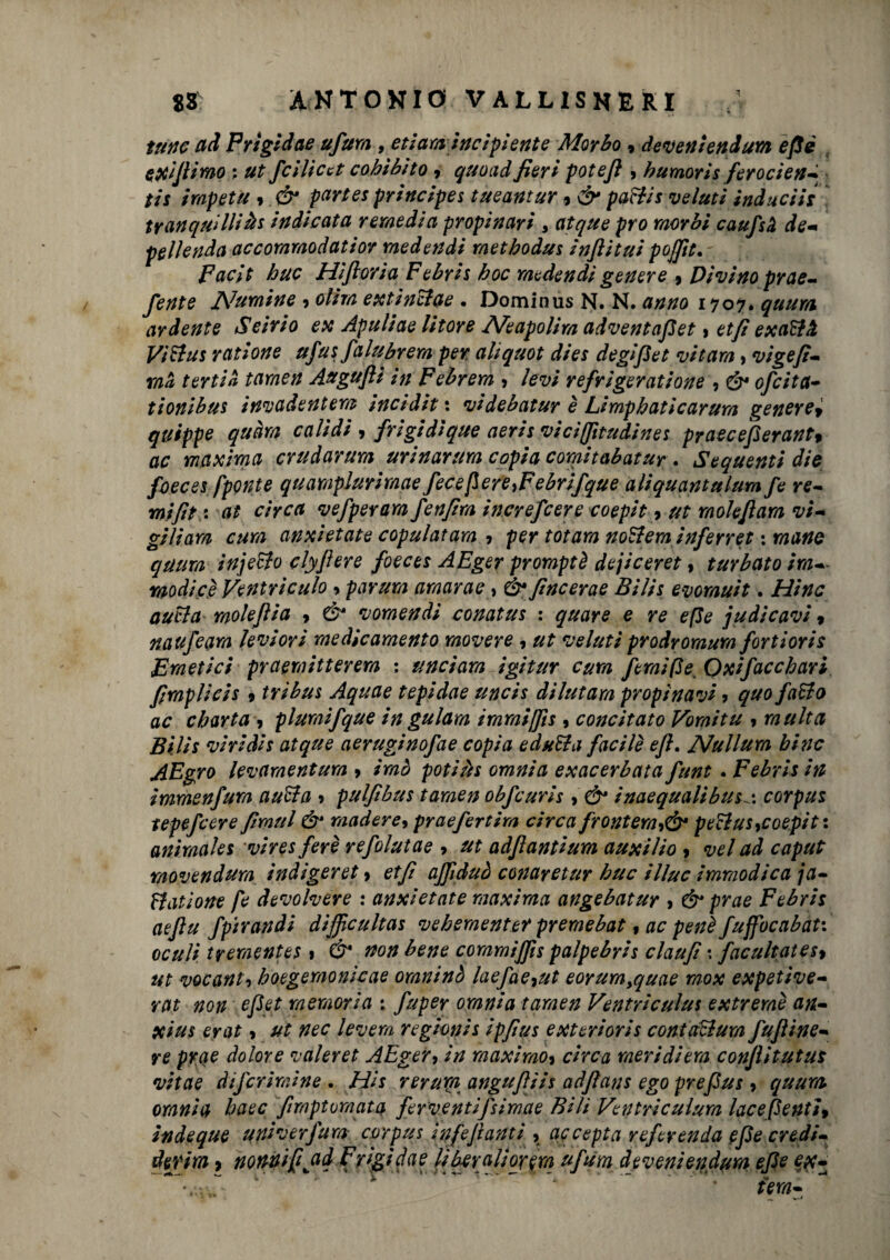 1 trine ad Frìgi dae ufura , et taraincipiente Morbo , decerti end um efiè r e xifi imo ; ut fcllica cohìbìto , quo ad fieri potefi , bumoris ferocien- tls irapetu 9 & pari et prlnclpes tueantur 9 & paftls velutì inducili tranquilli àt indicata remedia propi nari , citque prò morbi caufsà de* pellenda accommodatior medendi methodus ìnfiitul pojfit. ' Faclt bue Hifioria Febris hoc medendi genere 9 Divino prae- fente Numine 9 olirà extinclae . Dominus N. N. anno 170?. quurti ardente Seirio ex Apuliae litore Neapolira adventafiet > et fi exaElH Vi Ehi s rat Ione ufusfalubrem per aliquot dies degifiet vi tara, vigefi- ma t erti a tarnen Augufti in Febrem > levi refrigeratione , & ofeita- tionibus invadentem incidit : videbatur è Limphaticarum generei quippe quarti calidi 9 frigidlque aeris viciffitudines praecefierant% ac maxima crudarum urinarnra copia comitabatur . Sequenti die foeces fponte qnamplurirnae ficefìereyFebrifque aliquantulum fé re- ni fitta at circa vefperam fenfira increfcere coepit, ut rnokfiam vi¬ gili ara cura anxietate copulai am-> per tot ara noEleminfirret : mane qaura injeEto clyfiere foeces AEger promptè dejiceret, turbato ira- modicè Ventriculo ■> parura amarao, &\fincerae Bilis evorauit. Hinc autla molefiia 9 & vomendi conatus : quare e re effe judicavi » natife ara leviorì medicamento movere , ut velini prodroraura fortioris Emetici praeraitterera ; linciava igitttr cura fimi P e Oxlfaccbari fimplicis 9 tri bus Aquae tepidae uncis dilutara propinavi ? quo faElo ac ebarta 9 pluraifque ingulam tramiffis, concitato Voraitu , multa Bilis viridis atque aeruginofae copia eduEla facile efi. Nullum bine AEgro levamentum 9 imo poti ih omnia ex ac erbata funt. Febris in imraenfura auEta > pulfibus tarnen obfcuris , & inaequalibuscorpus tepefeere firaul ò* madere9 praefirtira circa frontera9& peclus9coepit : animaks vlres fere refolutae , ut adfiantium auxilio 9 vel ad caput movendura indigeret 9 etfi ajfiduò conaretur bue illue immodica ja- Etatione fi devolvere : anxietate maxima angebatur > & prae Febris aefiu fpirandi difficultas vebementer premebat, ac penè fuffbcabat: oculi treraentes » & non bene commijfis palpebris claufi \ facultates9 ut vocanti boegemonicae oraninò laefae9ut eorura,quae mox expetive- rat non efiet memoria : fuper omnia tamen Ventriculus extreraè an- xius e rat, ut nec leverà regioni s ipfius exterioris contaElura fufiine- re prae dolore valeret AEger, in maximo9 circa meridiera conflitutus vitae difcrimlne . His rerum angufììh adfians ego prefius 9 quurti oranìa baec firoptumata ferventifiimae Bili Ventriculum lacepentì9 indeque univerfura corpus Infifiantl > accepta refirenda efie credi- detim 9 nonnifijad Frigidae liberali or era ufum deveniendum efie ex- - l r * ” *” a ■** * ■. .