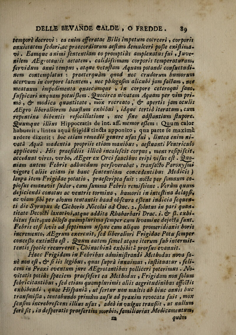 tempore decreti •. ea entra efferatae Bili$ impetum coérceri , cor por is anxietatera fedari,ac praecordiorum aeflura demulceri pofie exiftiraa- vi • Earaque animi fententiam eo proraptiàs ampiexatusfui ,Juve* ni lem AEgrotantis aetatem, cali difsimam cor por is temperaturam, fervidura anni tempus , atque vetufiara Aquara potandi confuetudi- nem contemplatiis : praeterquàm quod nec crudorum humorum acervum in corpore ìatentem, nec pblogofim alicubi jam fattam , nee meatuura impedimenta quaecumque , /// corpore ceteroqui fano» fufpicari un quarti potuifiera . Quocirca nivatara Aquara per vira pri¬ mo , modica quantitate , recreato& apertis jam oculis AEgro li ber alior era hauflura exhibui , idque tertiò iteratum » cura repentina bibentis refocillatione ? fine adftantìum flupore• <g)\uumque illius Hippocratis de int. afT. raeraor efiera : Quum calor habuerit, lintea aquà frigidi cin&a apponito , qua parte fé maxime, ardere dixerit : hoc etiara remediì genere ufus fui -, lintea enira ni- vatà Aquà madentia propriis etiam raanibus , aefluanti Ventriculo applicavi . Hit praefidiis ìllicò incalefcit corpus » raens refipifcit, acce d un t vires, verbo, AEger ex Orci fauci bus eripi vifus ejl. autera Febris adhucdura perfeverabat ? tranfatto Paroxyfimi vigore ( a/m etiara fententiara concedentibus Medicis ) larga itera Frigidae potatio , praefcripta fuit : per fomnura co- piofus eraanavit fudor, cura furaraa Febris remifsione . Veràra quum dejiciendi conatus ac ventris tonnina , huraoris in inteftina delàpfi» o/arn fibì per alvura tentantis haud obfcura efient indici a fequen- ti die Syrupus de Cicborio Nicolai ad One. i.folutus in pari quan¬ titate Decotti laxativi,atque addita Rhabarbari Drac. i. Ó1 fi» exbi- bit us fuìt^quo bilofa quarnplurima femper cura levami ne dejetta funt. Febris et fi levis ad feptiraura ufque cura ali quo proraeridianis borii incremento, AEgrura exercuit,fed li ber allori Frigidae Potu feraper conce fio extintta efi. Gpuura autem ferael atque iterum fub ìnterrait- tentis fpecie recurreret, Chinachinà exbibità prorfus evanuìt. Haec Frigi dara in F e bri bus adrainifirandi Metbodus nova fa¬ né non efi, & fi iìs legibus, quas fuprà innuiraus, inftituatur , feli- cera in Praxi eventum jure AEgrotantibus poliiceri poteriraus. No¬ vitati s potiàs fpeciem praefefert ea Metbodus , Frigidam non folum febricitantibus , fed etiara quarnplurimis aliis aegritudinibus affettis exbìbendi , quae Hifpanià , ut fertur non rnultis ab bine annis bue tranfmifia , tentabundo primiera aufu ad praxira revocata fuit, mox fenfira increbrefeens illius ufus, adeò in vulgus tranfiit, ut nullura fere fit, in defperatis praefertira raorbis, familiarius Medicamentum,