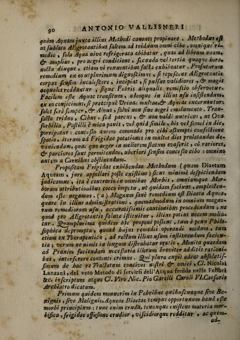 9o ANTONIO VALLISNERI attàm Aquamjuxta tilt ut Ma badi canones propinarti . Metboiut ufi utJublato AEgrotantibus faltera ad triduum ormi cibo , urani qui ri- medio , fola Aqua nive refrigerata ebibatur , quae ad librarti utiarat & amplius , prò aegri conditione , ficunda vel tertia quoque bora* noBu diuque » ettaro vi renuentibus fatta exhiheatur . Profetar urn remedium ex eoutplurimum dignofcimus » fi tepefcettt AEgrotantis corpus fenfim ìncalcfcere » i nei piai, ftpulfus valìdìores y&magis gequalet reddantur , ftque Febris aliqnalh ramifero obfervctur. Fucilerà e fé Aquae tranfitum, aieoque in illius ufu inftfiendumy ex eo conjicimus,/ì praecipuè Ziri «tu muhae,& Aqueae excernantun folet ferì fernper ,&■ Alvus, folvi non (ine aegri emolumento . Tran¬ fatto triduo i Cibus, fed parcus « & non valdì nutrìetts, ut Ora furbi lia , Fafiilli è mica panis , vel quid fimile, bit vel fernet in die, porrigatur : conce fio autem commodo prò cibi afiumpti confettane fpatfo, iter urti ad Frigidae potatianet in multos dies prolatandas de- veniendum, quae quo aeger in me li or enfiatura evaferit ,eò rarioret> & pa.rcio.res funt perraitendaex uberiori fenfira conce fio cibo : Granino antera a Carnibus abfiìneniura. Propofìtara Frigidae exhibendae Metbodura ( quarti Diaetam Aqueam > jure appellart pofie exifiimo) fìcut minime defpiciendam judicamus, ita è contrario in omnibus Morbis i omniumque Irlor- borura attributionibus coeco irnpetu , ut quidam faciunt y ampletten¬ duro efie negamus . ( a ) Magnumfanè remedium efi Diaeta Aquea» quare in illius adminifiratione * quemadmodura in omnium magno- rum remedi entra ufu > accuratifsimis cautionibusprocedendura -> ne quod prò AEgrotantis falute ifiituitur > illius potius necern molici» tur • §1” ampi uri ma quidem hìc proponi pofie nt, tura e pena Pbìlo fophica deprorapta 9 quoad bujus rtracchi operandi modum r tura etiara ex Tberapeutica , ad reffum illius ufura injìituendum /arieti- tia j verum ne nirais in longum difirabatur otatio 9 filoni t a quaedartv ad Praxìm faciendam ucceparia illorum èreviter additisi ra tioni» bus 9 interfcrere contenti eriraus . plura cupit adeat abfolutij- firnurn de bac re Travatura conci vis nofiri & amici * Cl. Nicolai Lanzani * del vero Metodo di fervirfi dell’Acqua fredda nelle Febbri &c. infcriptum atque CU Pìro JVic..Pio Garelli Caroli VI•Caefarit Archiatra dìcatum* # # «& . P rimura quid era montterim in Febribus quihufcunque five Se- Titgnis 9 fi ve filaligni Aqueae Diaetae tempus opportunum battà epe raorbi principiura : tttne enim cruda> tenaxque exifiens materia mor¬ tifica 9 frigidae ajfufione crudior y vifeidiorque redditur % acquern- __ ad-