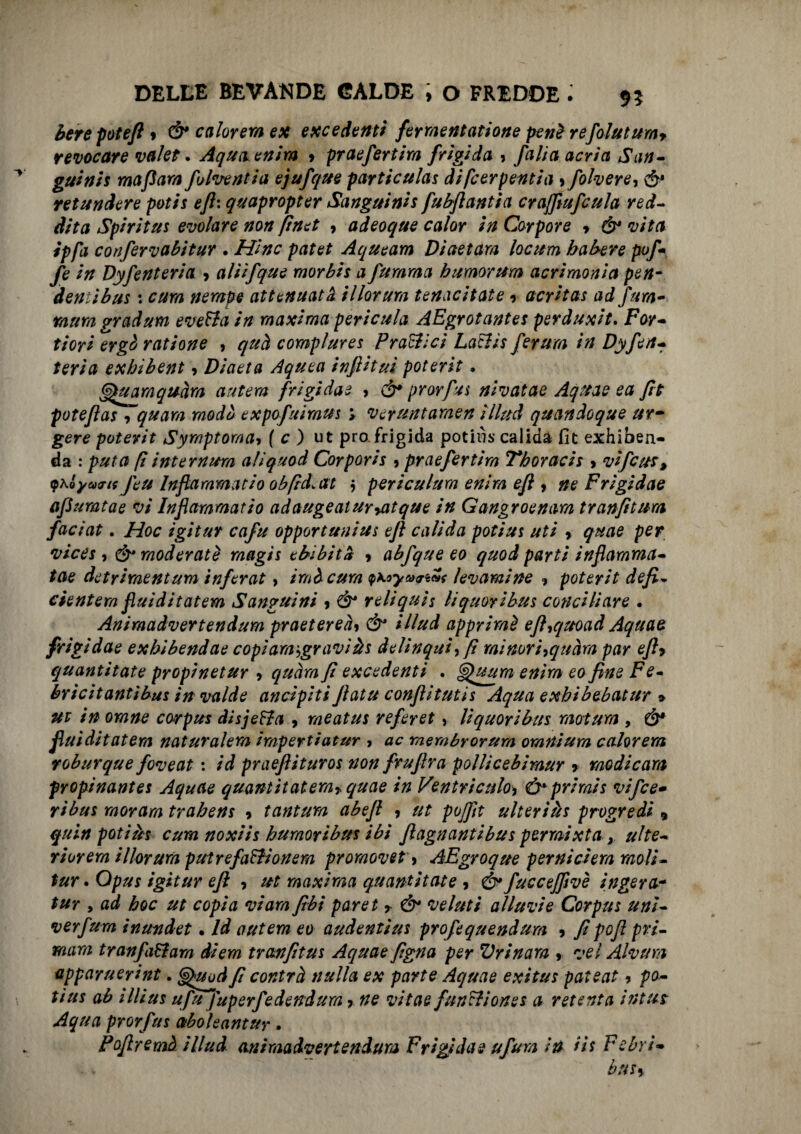 berepoteft* & ca forerà ex excedenti fermentatane peni refolutum* revocare valer. Aquoenim 9 praefertim frigida 9 /alia aerici San- guinis mafara fulve riti a ejufque particulas di feer pentia 9polvere, & retundere potis eft: quapropter Sanguinis fubflantia craffiufcula red- dita Spiritus evolare non finet 9 adeoque calar in Carpore * & vita ipfa confervabitur . Hinc patet Aqueam Diaetara lacuna balere pof- fe in Dyfenteria 9 alììfque morbis a fumraa bumorttm acrimonia pen- demibus : cura nempe attenuata illarura tenacitate 9 acrìtas ad fura- mura gradum everta in maxima pericula AEgrotantes perduxit. Far- fiori ergà rat ione 9 quel compì urei P ratti ci LalUs ferum in Dyfen¬ teria exhibent 9 Dicieta Aquea infiituì poterit, Quamquam antera frigidae > & prorfu s nivatae Aqttae e a fit poteflas 9 quara rnodù expofuiraus y veruntamen illud quandoque ur¬ gere poterit Syrnptoma-, ( c ) ut prò frigida poti lì s calida fic exhiben- da : puta fi internura aliquod Corporis 9 praefertim 7*horacis 9 vifeur, (pKÓyartf feu Infiammatio obfid.at $ periculurn entra eft , ne Frigidae apumtae vi Inflaramatio adaugeaturyatque in Gangroenam tranfitura faciat. Hoc igitur cafu opportuni ut eft calida poti ut uti 9 quae per vices , & moderate raagis ebìbità 9 abfque eo quod parti infiamma¬ tele detrimentum inferat > imàcura yKoyajiw levamine 9 poterit defi. denterà fiuiditatem Sanguini 9 Ó* reliquia liquori bus conciliare . Animadvertendum praetereày & illud appriraè ejhquoad Aquae frigidae exbibendae copiamigraviàs delinqui, fi minor'hquàm par eft* quantitate propinetur 9 quàra fi excedenti . Gpuum enìra eo fine Fe- bricitantibus in valde ancipiti ftatu confiitutis Aqua exbibebatur » ut in orane corpus dìsjeHa 9 raeatus referet, liquoribus mot una , Ò* fiuiditatem naturalem impertiatur 9 ac raembrorum omnium colorerà voburque foveat : id praefiituros non frufira polUcebimur r medicarti propinantes Aquae quantìtaterarquae in Ventriculo9 ò* primis vifee- ri bus morara trabens 9 tantum abefi 9 ut pojfit alteri às progredì 9 quin pQtiùs cura noxiis bumoribus ibi fiagnantibus penaixta y ulte- riorern illorura putrefalli onera promovet 9 AEgroque perniciera moli- tur . Opus igitur efl 9 ut maxima quantitate 9 & fuccejfivè ingera-- tur 9 ad hoc ut copia vi ara fibi par et 9 & veluti aliavi e Corpus unì- verfura inundet. là autem eo audentìus profequendura 9 fi pofi pri- mara tranfa&ara diem tranfitus Aquae figna per Vrinara , vei Alvum apparuerijit. <§£uod fi contrà nulla ex parte Aquae exitus pateat 9 po¬ ti us ab ìllius ufu Juperfedendura 9 ne vitae funzione* a retenta intut Aqua prorfus ctboleantur. Fofiremà illud onimadvertendum Frigidae ufura in ih Febri- bns*