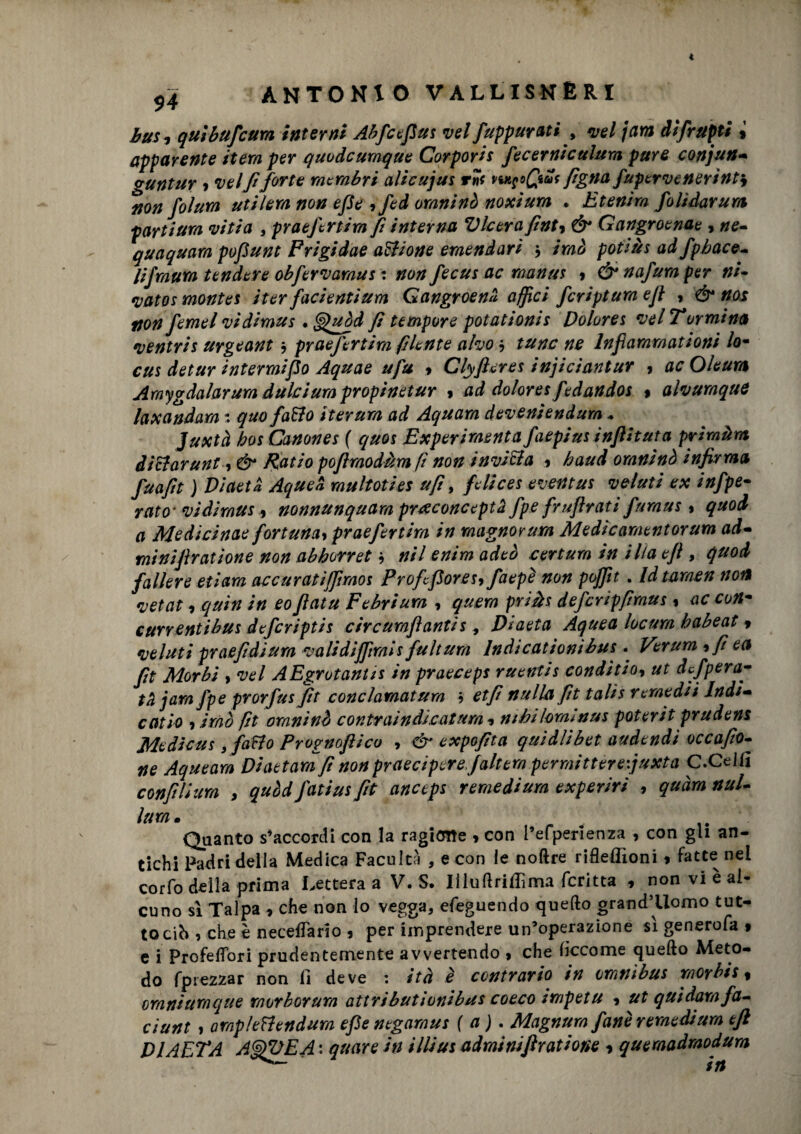 $4 bus* quibufcum interni Abfcefius vel/appurati , vel jam difrupti 9 apparente itera per quodcumque Corporis fecerniculum pure conjun- guntur , vel fi forte membri alicujus rnf pwpQuk figna fupervenerìnty non fohm utilem non epe , fed omninò noxium * Etenim folidarum partium viti a , praefertim fi interna Vlcerafint, & Gangroenae , ne- quaquara pofiunt Frigidae anione emendavi $ imi potiàs ad fpbace- lifmura tendere obfervamus : non fecus ac rnanus » &nafumper ni- *vatos monte s iter fadenti um Gangroenli affici fcriptum e fi , & nos non femel vidimus • fi tempore potationis Dolores vel Tormina ventris urgeant * praefertim piente aho $ /wr lnfiammationi /o- cus detur intermifio Aquae ufu * Clyfteres injiciantur , ac Oleum Amygdalarum dùlcium propinetur 9 ad dolores fedandos » alvuraquC la x and am quo fatto iterura ad Aquarn deveniendum * Juxtà boi Canones ( c/uos Experi menta faepius inflit uta primàm dittar unt, & Ratio pofimodàm fi non invitta 9 haud omninò infirma fuafit j Diaeta AqueZ multoties ufi, fieli ces eventus valuti ex infpe- rato’ vidimus , nonnunquam preeconcepta fipe fruflrati furaus 9 quod a Medicinae fortuna, praefertim in magno? um Me di coment or um ad- minijìratione non abhorret nil enim adeò certum in illa efi , quod fallere etiara accuratiffimos Profcfiores, faepé non poffit . Idtaraen non *vetat 9 quin in eoJìatu Febrium , quern priàs defcripfiraus 9 ac con- currentibus deferiptis circumftantis, Diaeta Aquea locurn babeat 9 4velati praefidium validifftmis finltura Indicatiombus. Verum ,fiea fit Morbi > vel AEgrotantis in praeceps ruentis condititi, ut defpera■- ta jam fipe prorfusfit conclarnatum et fi nulla fit talis remedii Indi¬ catiti 9 imo fit omninò contraindicatum *% nihilormnus poterit prudens Medicus, fatto Prognoflico , & expofita quidlibet audendi occafio- ne Aqueam Diaetam fi non praeciperefaltera permittèreijuxta C.Ceilì confilium > quòd fiatius fit anceps remedium experiri , quàm nuL Itm. Quanto s’accordi con la ragione 9 con l’efperienza , con gli an¬ tichi Padri della Medica Facultà , e con le noftre rifleffioni 9 fatte nel corfo della prima Lettera a V. S. Iiluftriflìim fcritta 9 non vi è al¬ cuno sì Talpa 9 che non lo vegga, efeguendo quello grand’Uomo tut¬ to cih , che è neceflario 9 per imprendere un’operazione sì generofa 9 e i ProfefTori prudentemente avvertendo 9 che lìccome quello Meto¬ do fptezzar non fi deve : ità è contrario in omnibus raorbis, omniumque raorborum attributionibus coeco impetu , ut quidam fa- ciunt , ompltttendum efi e negamus ( a). Magnurn fané remedium efi DÌAETA AfifUEA : quare in illius adminifiraùone 9 quemadraodum