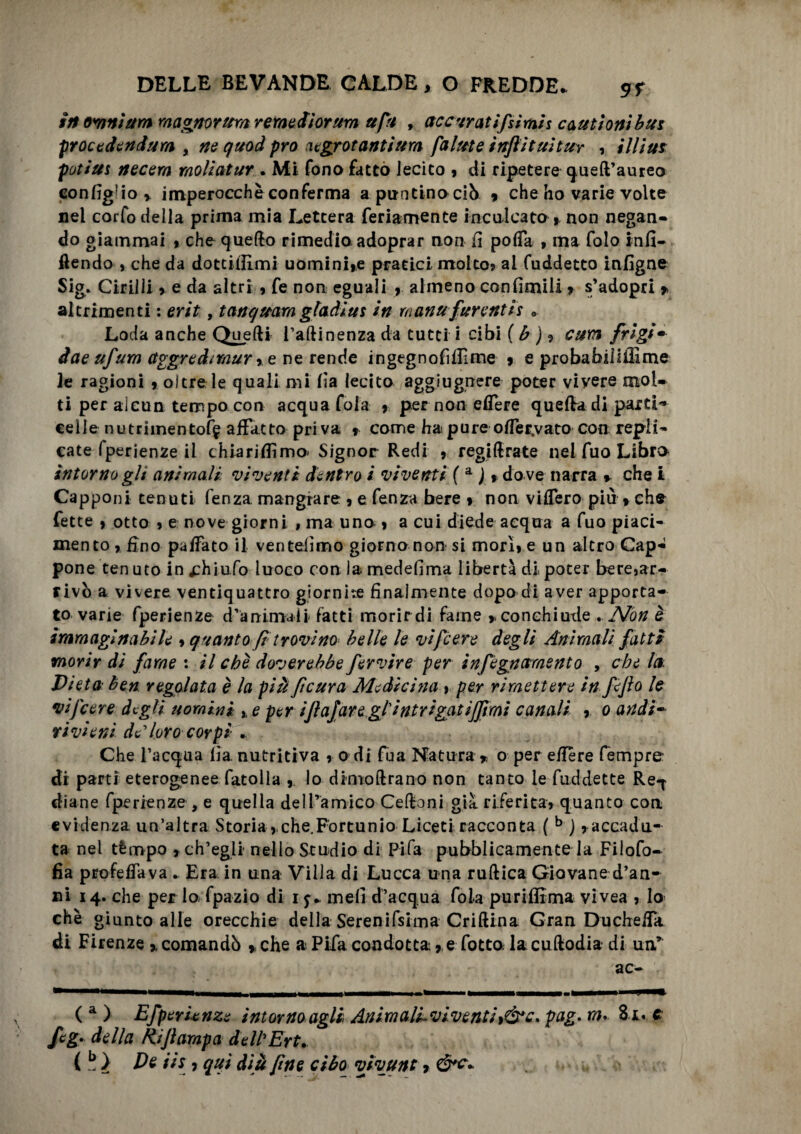 in omnium magnoritm remediorum ufi , accuratifsimis cauti oni bus procedendum > ne quod prò negrotantium falute inflituìtur , il li ut potius necern raoliatur . Mi fono fatto lecito , di ripetere quell’aureo configgo y imperocché conferma apuntinociò « che ho varie volte nel corfo della prima mia Lettera feri amen te inculcato , non negan¬ do giammai , che quello rimedio adoprar non fi poffa , ma folo infi- ftendo , che da dottiiEmi uomini,e pratici molto, al fuddetto infigne Sig. Cirilli * e da altri, fe non eguali , almeno con limili, s’adopri * altrimenti : erit, tanquara gladiut in manufarentis 0 Loda anche Quelli Tallinenza da tutti i cibi ( b ) ? curii frigim dae ufum aggredìmur,e ne rende ingegnofUEme , e probabiiiiìime le ragioni , oltre le quali mi fia lecito aggiugnere poter vivere mol¬ ti per alcun tempo con acqua fola , per non edere quella di parti* celle nutrimento^ affatto priva * come ha pure offerivate con repli¬ cate fperienze il chiariamo* Signor Redi , regifirate nel fuo Libro intorno glt animali vìventi dentro i viventi ( a ) » do ve narra * che i Capponi tenuti fenza mangiare , e fenza bere , non viffero più » che fette , otto , e nove giorni , ma una, a cui diede acqua a fuo piaci¬ mento , fino paffato il ventèlimo giorno non si mori, e un altro Cap¬ pone ten uto in ^hiufo luoco con la medefima libertà di poter bere,ar¬ rivò a vivere ventiquattro giornire finalmente dopo di aver apporta¬ to varie fperienze d’animali fatti morir di farne >. conchiude - Non è immaginabile , quanto fi trovino belle le vifcere degli Animali fatti morir di fame : il che dover ebbe fervire per infègnetmento , che la. Dieta ben regolata è la piufìcura Medicina , per rimettere in fefìo le vi [cere degli uomini ,, e per ifìajaregtintrigat ijfì m i canali , o andi¬ rivieni deloro corpi Che l’acqua lia. nutritiva , o di fua Natura * o per efiére Tempre: di parti eterogenee fatolia , lo dimoftrano non tanto le fuddette Re-f diane fperienze , e quella delTamico Celioni già riferita, quanto con evidenza un’altra Storia, che.Fortunio Liceti racconta ( b j, accadu¬ ta nel tèmpo , ch’egli nello Studio di Pifa pubblicamente la Filofo- fia profeffava . Era in una Villa di Lucca una rullica Giovane d’an¬ ni 14. che per lo fpazio di 1 meli d’acqua fola purifitma vivea , lo che giunto alle orecchie della Serenifsima Crillina Gran Ducheffa di Firenze >, comandò ,che a Pifa condotta, e fotta lacullodia di uar ac- ( a ) Efperunze intorno agli AnimalLviventiìó*c. pag- m* Zi* c fig* della Rifì arapa de Ih Ert. ( b ) De iis, qui dià fine ciba vivunt, ,>