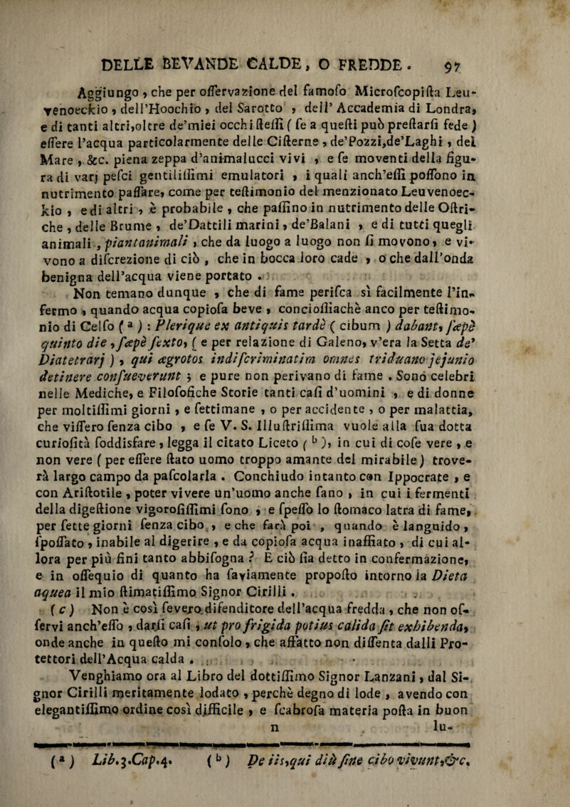 Aggiungo , che per oflervazione del famofo Microfcopifta Leu- yenoeckio , dell’Hoochio , del Sarotto , deiT Accademia di Londra, e di tanti altri,oltre de’miei occhi fleifi ( fé a quelli puh predarli fede ) edere l’acqua particolarmente delle Cifterne , de’Pozzi,de’Laghi , del Mare ,.&c. piena zeppa d’animalucci vivi , e fe moventi della figu¬ ra di varj pefci gentili (fimi emulatori , i quali anch’effi poflòno in nutrimento pafTare, come per teftimonio del menzionato Leuvenoec- kio , e di altri , è probabile , che pallino in nutrimento delle Oftri- che , delle Brume , de’Dattili marini, de’Balani , e di tutti quegli animali , piantaniraali , che da luogo a luogo non fi movono, e vi* vono a difcrezione di ciò , che in bocca loro cade , o che dall’onda benigna dell’acqua viene portato . Non temano dunque , che di fame perifca sì facilmente Pia* fermo , quando acqua copiofa beve , conciollìachè anco per teftimo- nio di Gelfo ( a ) : Plerique ex antiquìi tarde ( cibum ) dabanty Japè quinto die, fapè fexto9 ( e per relazione di Galeno, v’era la Setta de* Diatetrarj ), qui agrotos indifcriminatira orane s triduano jejunio detinere confueverunt $ e pure non perivano di fame . Sonò celebri nelle Mediche, e Filofofiche Storie tanti cali d’uomini , e di donne per moltiffimi giorni, e fettimane , 0 per accidente , 0 per malattia, che videro fenza cibo , e fe V. S. Illullrilfima vuole alla fua dotta curiofità foddisfare, legga il citato Liceto ( b ), in cui di cofe vere , e non vere ( per edere flato uomo troppo amante del mirabile) trove¬ rà largo campo da pafcolarla . Conchiudo intanto con Ippocrate , e con Ariftotile , poter vivere un’uomo anche fano > in cui i fermenti della digeftione vigorofìlfimi fono , e fpeflo lo ftomaco latra di fame, per fette giorni fenza cibo , e che farà poi , quando è languido , Ipoflato , inabile al digerire , e da copiofa acqua inaffiato , di cui al¬ lora per più fini tanto abbifogna ? E ciò fia detto in confermazione, e in oflequio di quanto ha fayiamente propoflo intorno la Dieta aquea il mio ftimatiffimo Signor Cirilli. ( c ) Non è così fevejo.difenditore dell’acqua fredda , che non of- fervi anch’eflo , darjl cafi , ut prò frigida potius calida fit exhìbenda> onde anche in quello mi confolo , che affatto non diflenta dalli Pro¬ tettori dell’Acqua calda ♦ ; Vengniamo ora al Libro del dottiffimo Signor Lanzani, dal Si¬ gnor Cirilli meritamente lodato , perchè degno di lode , avendo con elegantiffimo ordine così difficile , e feabrofa materia polla in buon ( * ] Lib^Cap*^ (b ) De Hhqui dlà fine cibo vivunh&c.