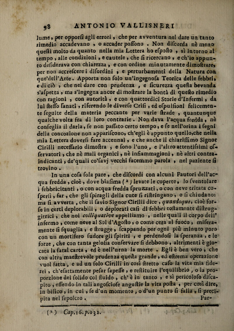 lume» per opporli agli errori* che per avventura nel dare un tanto rimedio accadevano » o accader poflono . Non difeorda nè meno quelli molto da quanto nella mia Lettera ho efpollo * sì intorno al tempo > alle condizioni > e cautele 9 che fi ricercano $ e ch'io appun¬ to defiderava con chiarezza » e con ordine minutamente dimoftrare* per non accrefcere i difordini * e perturbamenti della Natura con que’deH’Arte. Apporta non folo un’ingegnofa Teorica delle febbri* edicib 9 che nel dare con prudenza , e ficurezza quella bevanda s’afpetta 9 ma s’ingegna ancor dimollrare la bontà di quello rimedio con ragioni 9 con autorità * e con quattordici Storie d'infermi * da lui fteÌTo fanati » riferendo le diverfe Crifi 9 ed efpulfioni felicemen¬ te feguite della materia peccante per varie ftrade , quantunque qualche volta fra di loro contrarie. Non dava l'acqua fredda 9 nè confeglia il darla 9 fe non pa/fato certo tempo 9 e fe neil’orina i fegni della concozione non apparifcono9 ch’egli è appunto quelloiche nella mia Lettera doverli fare accennai 9 e che anche il chiarifilmo Signor Cirilli necedario dimollra , e fono l’uno , e Palerò attentissimi of- fervatori 9 che nè mali organici * nè infiammagioni 9 nè altri contra- indicanti 9 de’quali co’favj vecchi facemmo parola * nel paziente fi trovino . In una cofa fola pare 9 che difeordi con alcuni Fautori dell’ac¬ qua fredda 9 cioè 9 dove biafima ( a ) levate le coperte* lo fventolare i febbricitanti 9 o con acqua fredda fpruzizati » o con neve tritata co- fperlì 9 far 9 che gli fpiragli della cute fi riftringano , o fi chiudano: ma fi avverta , che il favio Signor Cirilli dice > quandoqusy cioè for¬ fè in certi deplorabili 9 o deplorati cali di febbri coltamente diftrug- oitrici 9 che noi colliquatine appelliamo 9 nelle quali il corpo deli* infermo > come neve al Sol d’Agolto 9 o come cera al fuoco 9 mifera- mente fi fquaglia 9 e ftrugge 9 fcappando per ogni più minuto poro con un mortifero fudore gii fpiriti 9 e perdendoli la fperanza > e le forze , che con tanta gelofia confervare fi debbono 9 altrimenti è gio¬ cata la fatai carta » ed è nell’urna la morte . Egli è ben vero 9 che con altra maeltrevole prudenza queda grande 9 ed eftrema operazione vuol fatta , e ad un folo Cirilli in così ftretto cafo la vita mia fide¬ rei > ch’efattamente pefar fapelfe 9 e reftituire l’equilibrio , o la pro¬ porzione del foiido col fluido > eh’ è in tanto 9 e sì pericolofo deca¬ pito 9 eflendo in tali angofeiofe anguille la vita polla 9 per così dire, in bilico 9 in cui 9 fe d’un momento , o d’un punto fi falla 9 fi preci¬ pita nel fepolcro . Par- (a) Capt 132.