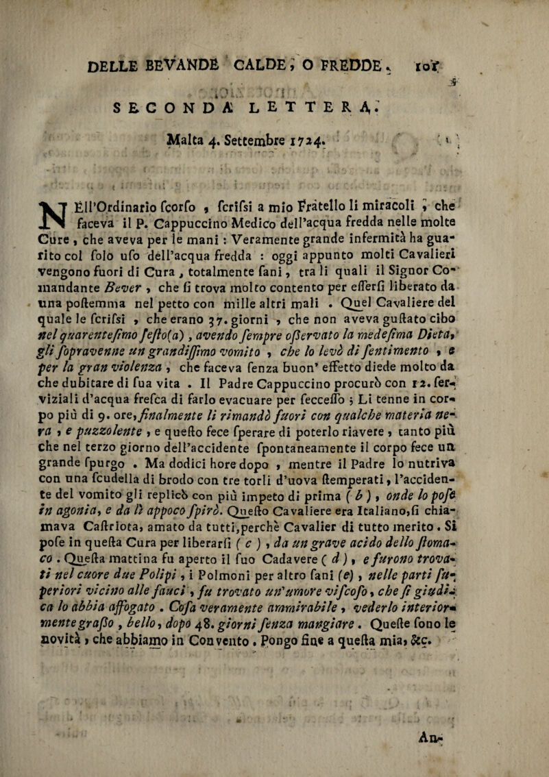 - : 30 is lenti * SECONDA LETTERA; Malta 4. Settembre 1724. NÉIl’Ordinario feorfo 9 fcrifsi a mio Fratello li miracoli i che faceva il p. Cappuccino Medico dell’acqua fredda nelle molte Cure , che aveva per le mani : Veramente grande infermità ha gua¬ rito col Colo ufo dell’acqua fredda : oggi appunto molti Cavalieri vengono fuori di Cura , totalmente fani, tra li quali il Signor Co¬ mandante Bever , che lì trova molto contento per efferfi liberato da una poftemma nel petto con mille altri mali • Quel Cavaliere dei quale le fcrifsi * che erano 57. giorni * che non aveva guftato cibo nel queir ente fimo fefto(a), avendo fempre ofervato la me de fimo, Dieta9 gli fopravenne un grandijjìmo vomito , che lo levò di fentimento $ e per la gran violenza , che faceva fenza buon’ effetto diede molto da che dubitare di fua vita . Il Padre Cappuccino procurò con 12. fer* viziali d’acqua frefea di farlo evacuare per feccefTo j Li tenne in cor* po più di 9. or e, finalmente li rimandò fuori con qualche materia ne¬ ra * e puzzolente , e quello fece fperare di poterlo riavere > tanto più che nel terzo giorno dell’accidente fpontaneamente il corpo fece utt grande fpurgo • Ma dodici hore dopo , mentre il Padre lo nutriva con una fcudella di brodo con tre torli d’uova (temperati* l’acciden¬ te del vomito gli replicò con più impeto di prima ( b ) 9 onde lo poft in agoni a y e da lì appoco fpirò. Quello Cavaliere era Italiano,fi chia¬ mava Caflriota, amato da tutti,perchè Cavalier di tutto merito « Si pofe in quella Cura per liberarli ( c ) , da un grave acido dello Jloma~ co . Quella mattina fu aperto il fuo Cadavere ( d ) * e furono trova* ti nel cuore due Polipi , i Polmoni per altro fani (e), nelle parti fu• periori vicino alle fauci , fu trovato un'umore vifeofo, che fi giudici ca lo abbia affogato . Cofa veramente ammirabile * vederlo interior• mente grafo , bello, dopo 48. giorni fenza mangiare. Quelle fono le aovità ì che abbiamo in Convento. Pongo fine a quella mia* 5cc.