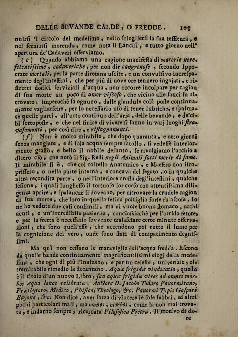 nuirfi *1 circolo del medefimo , nello fcioglierfi la Tua teffitura , ei nel fermarli morendo , come nota il Lancili, e tutto giorno nell* apertura de’Cadaveri offerviamo. ( e ) Quando abbiamo una cagione manifella di materie fiere* fetenti [sime , cadaveriche, per non dir cangrenofe , fecondo Ippo- crate mortali, per la parte direcana ufcite, e un convullivo increfpa- mento degl’inteflini, che per più di nove ore tennero ingoiati, e ri- ftrecti dodici ferviziali d’acqua , non occorre incolpare per cagion di fua morte un poco di umor vifcofo , che vicino alle fauci fu ri- trovato : imperochè fa ognuno , dalle glandule colà polle continua- mente vagliarfene , per io neceiTario ufo di tener lubriche, e Spalma¬ te quelle parti, all’urto continuo dell’aria , delle bevande , e de’ci- bi (ottopode, e che nel finire di vivere li fanno in varj luoghi Jlra- yafamenti , per così dire , e rijlagnamenti• (f ) Non è molto mirabile , che dopo quaranta , e otto giorni fenza mangiare , e di fola acqua fempre fatollo , fi vedelfe interior¬ mente graffo, e bello il nobile defunto, fe rivolgiamo l’occhio a dietro ciò , che notò il Sig. Redi negli Animali fatti morir di fame• li mirabile fi è , che col coltello Anatomico , e Maeflro non ifco- priffero , o nella parte interna , e concava del fegato ,0 in qualche altra recondita parte , o nell’interiore crolla degl’intellini , qualche lefione , i quali lunghelfo il tortuofo Ior corfo con atcentifsima dili¬ genza aprire , e fpalancar fi doveano, per ritrovare la crudele cagion di fua morte , che loro in quella fetida poltiglia forfè fu afcofa . Io ne ho veduto due cafi confimili, ma vi vuole buono llomaco , occhi acuti , e un’incredibile pazienza , conciofsiachè per l’orrido fetore, e per la fretta è neceiTario fovvente tralafciare certe minute offerva- zioni, che fono quell’effe , che accendono poi tutto il lume per la cognizione del vero, onde fono flati di compatimento degnif- fimi. Ma qui non ceffano le maraviglie dell’acqua fredda . Efcono da quelle bande continuamente magnificencifsimi elogi della mede- lima , che ogni dì più l’inalzano > e per un celefle , univerfale , ol¬ tremirabile rimedio la decantano . Aqua frigida vindicatio , quello è il titolo d’un nuovo Libro , feu aqua frigida vires ad omnes mor¬ bo: aqua lance relibrata : AuStore D.Jacobo Todaro Panarmitano* Prasbyteroy Medico , Phiftcoy Theologo* &c. Panormi Typis Gafpari Bayona , &c. Non dice , aver forza di vincere le fole febbri, ed altri pochi particolari mali, ma omnes, morbos , come la non mai trova¬ ta > e indarno fempre , ricercata Filofofìca Pietra . Il motivo di da¬ re