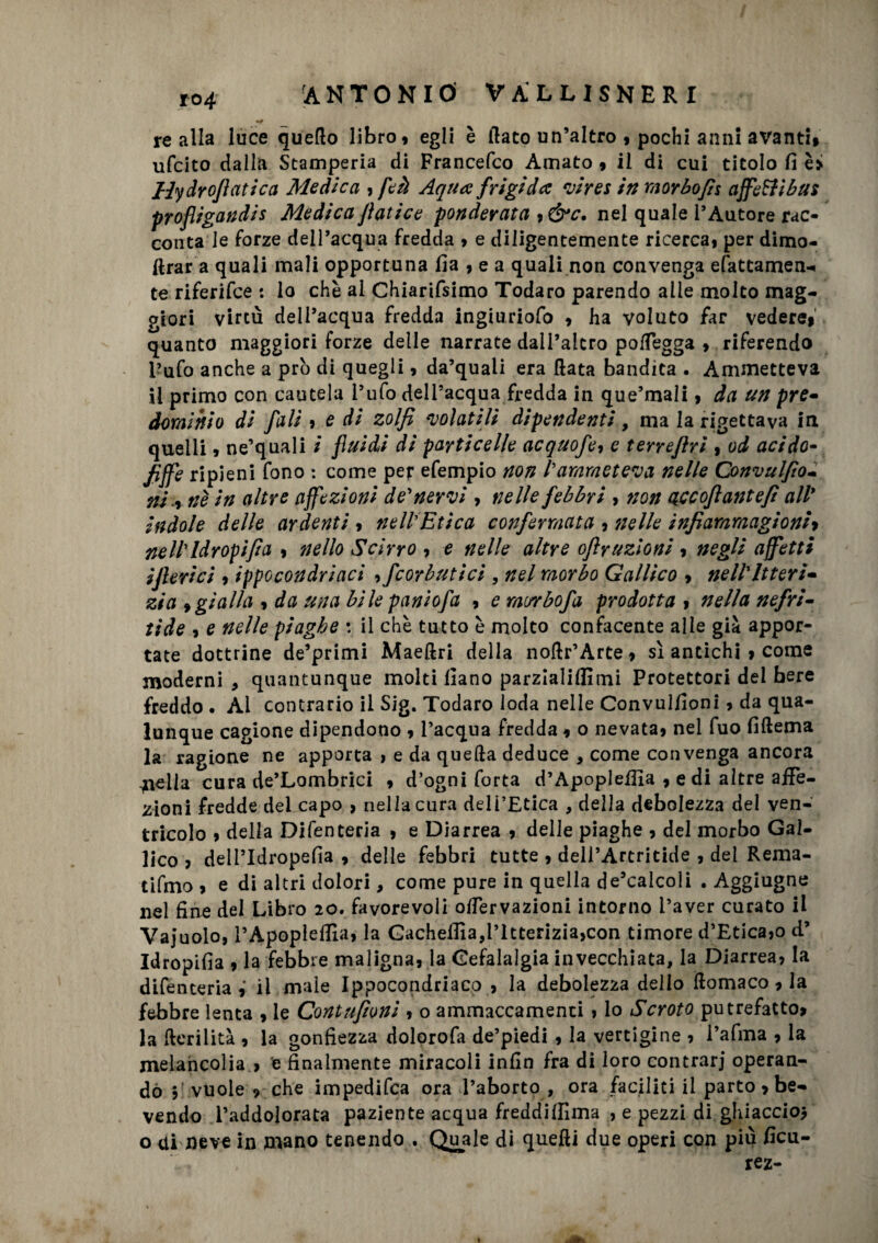 «# re alla luce quello libro, egli è flato un’altro , pochi anni avanti, ufcito dalla Stamperia di Francefco Amato , il di cui titolo fi è» Hydrofiatica Medica , feà Aqua frigida vires in morbofis affetti bus profligandis Medica fiatice ponderata 9&c. nel quale l’Autore rac¬ conta le forze dell’acqua fredda , e diligentemente ricerca, per dimo- ftrar a quali mali opportuna ila , e a quali non convenga efattamen-» te riferifce : lo che al Chiarifsimo Todaro parendo alle molto mag¬ giori virtù dell’acqua fredda ingiuriofo , ha voluto far vedere, quanto maggiori forze delle narrate dall’altro polfegga , riferendo l’ufo anche a prò di quegli, da’quali era fiata bandita . Ammetteva il primo con cautela l’ufo dell’acqua fredda in que’mali, da un pre- dominio di falì , e di zolfi volatili dipendenti, ma la rigettava in quelli, ne’quali i fluidi di particelle acquofe, e terrefirì , od acido- fiffe ripieni fono : come per efempio non Parameteva nelle Convulfio- ni x nè in altre affezioni denervi> nelle febbri , non qccofiantefi all* indole delle ardenti , nell'Etica confermata , nelle infiammagioni> nell' Idropìfia , nello Scirro , e nelle altre ofiruzioni , negli affetti ifieri ci , ippocondriaci , fcorbutici , nel morbo Gallico , nell'Uteri* zia » gialla , da una bile paniofa , e morbofa prodotta , nella nefri- tide , e nelle piaghe \ il che tutto è molto confacente alle già appor¬ tate dottrine de’primi Maeflri della noflr’Arte, sì antichi , come moderni , quantunque molti fiano parziali!]!mi Protettori del bere freddo. Ai contrario il Sig. Todaro loda nelle Convul/ioni, da qua¬ lunque cagione dipendono , l’acqua fredda, o nevata, nel fuo fiflema la ragione ne apporta , e da quella deduce , come convenga ancora biella cura de’Lombrici , d’ogni forta d’Apopleffia , e di altre affe¬ zioni fredde del capo , nella cura dell’Etica , della debolezza del ven¬ tricolo , della Difenteria , e Diarrea , delle piaghe , del morbo Gal¬ lico , deiPIdropefia , delle febbri tutte , dell’Artritide , dei Rema- tifmo , e di altri dolori, come pure in quella de’calcoli . Aggiugne nel fine del Libro 20. favorevoli offervazioni intorno l’aver curato il Vajuolo, l’Apopleffa, la GacheHla,ritterizia,con timore d’Etica,o d’ Idropifia , la febbre maligna, la Cefalalgia invecchiata, la Diarrea, la difenteriail male Ippocondriaco , la debolezza dello flomaco, la febbre lenta , le Contnfioni , o ammaccamenti , lo Scroto putrefatto, la fterilità , la gonfiezza dolorofa de’piedi , la vertigine , l’afma , la melancolia , e finalmente miracoli infin fra di loro contrari operan¬ do , vuole , che impedifca ora l’aborto , ora faciliti il parto, be¬ vendo l’addolorata paziente acqua freddiffima , e pezzi di ghiaccio* o <ii neve in mano tenendo . Quale di quelli due operi con più ficu- rez-