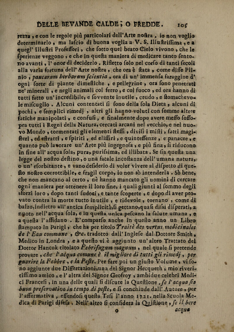 rezza 9 e con le regole più particolari dell’Arte noftra , io non voglio determinarlo 9 ma lafcio di buona voglia a V. S. Illuftriflìma 9 e a quegl’ Illuftri ProfeiTori 9 che fotto quel beato Gielo vivono 9 che le fperienze veggono 9 e che in quella maniera di medicare tanto fento- no avanti 9 1’ onor di deciderlo . Rifletto folo nel cocfo di tanti fecoli alla varia fortuna dell* Arte noftra 9 che ora è ftata 9 come dille Pli¬ nio 9 paucarum ber bar um fcientia 9 ora di un’ immenfa faraggine d* ogni forte di piante dimeftiche 9 e pellegrine , ora fono penetrati ne’ minerali 9 e negli animali col ferro , e col fuoco 9 ed ora hanno di tutti fatto un’incredibile! e fovvente inutile 9 crudo 9 e ftomachevo- le mifcuglio . Alcuni contentati fi fono della fola Dieta 9 alcuni di pochi 9 e femplici rimedi 9 altri gli hanno voluti con fomrne altere fatiche manipolati 9 e confufi , e finalmente dopo avere melTo follo- pra tutti i Regni della Naturai cercati arcani nel vecchio, e nel nuo¬ vo Mondo 9 tormentati gli elementi ftefii 9 divifi i midi, fatti magi- fteri 9 ed eftratti 9 e fpiriti , ed elifliri 9 e quintelfenze 9 e panacee 9 e quanto può lavorare un’Arte più ingegnofa 9 e più fina! fi riducono in fine all* acqua foia! pura» purifsima, ed illibata . Se fia quella una legge del noftro deftino 9 0 una fatale incoftanza dell’ umana natura! o un’ eforbitante 9 e vano defiderio di voler vivere al difpetto di que¬ llo noftro corrottibile, e fragil corpo> io non sò intenderla . So bene! che non mancano al certo 9 nè hanno mancato gli uomini di cercare ogni maniera per ottenere il loro fine, i quali giunti al fommo degli sforzi loro 9 dopo tanti fudoci 9 e tante fcoperte 9 e dopo di aver pro¬ vato contra la morte tutto inutile , e ridevole 9 tornano , come di balzo,indietro ali’antica femplicità,fi .gettano,quali difsi difperati, a npoto nell’acqua fola, e in quella unica pefcano la falute umana 9 e a quella l’affidano . E’comparfo anche in quello anno un Libro ftampato in Parigi 9 che ha per titolo Traiti des mettus medicinales de V Eau commune 9 tradotto dall’Inglefe dal Dottore Smith, Medico in Londra 9 e a quello vi è aggiunto un’altro Trattato del Dottor Hancok titolato Febrifugum magnum 9 nel quale fi pretende provare , che l’acqua comune è il migliore dì tutti gli rimedj 9 per guarire la Febbre 9 e la Pejìe. Per fare poi un giufto Volume 9 vi fo¬ no aggiunte due Difler fazioni,un a del Signor Hecqueth , mio riveri- tiflìmo amico , e 1* altra del Signor Geofroy 9 ambidue celebri Medi¬ ci Francefi , in una delle quali fi difeute la Queftione ,fo /’ acqua fia buon preformatilo in tempo di pefte9 e fi conchiude dall’ Autore 9 per F affermativa , efiendofi quella Tefi l’anno 1721. nella Scuola Me¬ dica di Parigi difefa . Nell’ altro fi confiderà la Qu iftipne 9fo il bere o acqua