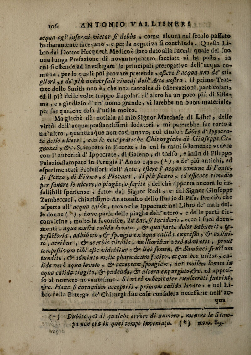 acqua agl'infermi vietar fi debba % come alcuni nel fecolo paflato barbaramente facevano % e per la negativa fi conchiude . Quello Li* brodai Dottor Hecqueth Medico è fiato dato alia luce»il quale del fua una lunga Prefazione di novanta-quattro facciate vi ha pollo, in cui fi eltende ad inveftigare le principali prerogative dell’ acqua co¬ mune , perle quali poi provare pretende * efiere lacqua uno de' mi¬ gliori ,e de'più univerfiali riraedj dell' Arte noflra . Il primo Trat¬ tato dello Smith non è > che una raccolta di offervazioni particolari» ed il più delle volte troppo fingolari : 1* altro ha un poco più di Siite¬ la , e a giudizio d’un’ uomo grande > vi farebbe un buon materiale»» per far qualche cofa d’utile molto- Magiachè dò notizia ai mio Signor Marchefe di Libri » delle virtù deir acqua preilantiffimi lodatori > mi parerebbe far torto a un’ altro , quantunque non cosi nuovo, col titolo : Libro d’ Ippocra- le delle ulcere , con le note pratiche Chirurgiche di Giufieppe Ci- gnozzi » &c. Stampato in Firenze , in cui fa ma nife (fa mente vedere con P autorità d’Ippocrate , di Galeno » di Gelfo , e infin di Filippo Palazio»ftampato in Perugia P Anno 1420. ( a >, e de’ più antichi, ed ciperi menta ti ProFeffori dell’ Arte , efiere Pacqua comune di Fonte, di Pozzo , di Fiume, 0 Piovana , il più ficuro » ed efficace rimedio per fianare le ulcere, o piaghe, 0 ferite $ del che apporta ancora le in- fallibili? fperienze , fatte dal Signor Redi » e dal Signor Giufeppe 2ambeccari, chiariffimo’Anatomico dello (ìndio di Pi fa. Per ciò, che afpetta all 'acqua calda trovo che Ippocrace nel Libro de’ mali del¬ ie donne (1 ) , dove parla delle piaghe deli’ utero » e delle parti cir¬ convicine , molto la favorifce . Iti has,fi inciderli » ecco i fuoi docu- menti, aqua multa cali da lavato , & qua parte dolor babuerit rif¬ fe fattoria 1 adhibeto r & fipongia ex aqua valida exprefìa, & co llui- to , acribus , acerbi* vitatis, mollioribus verò admixtis , prout tempefiivum libi efie vide bitur : Ó*' lini fieraen» Ó* Sambuci fruttum tundito , Ó* admlxto melle pbarmacumfiacito, atque hoc utitor- , ca¬ li da verò aqua lavato & acceptam fipongiam , a ut mollerà lanam *a aqua calida tingilo, & pudenda, & ulcera expurgato,&c. ed appref- fo ai numero novantefimo. Si verò ve berne nurexulcerati fiuerìnt, &c. Hanc fi curandam acceperis , primum calida lavato : e nel Li¬ bro della Bottega de* Chirurgi due cofe confiderà neceiiarie nell aCr ( a ) Dubito qui di qualche errore di numero , mentre la Stam-