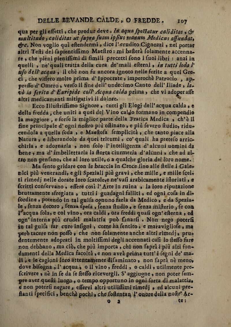 IO7 qua per gli effetti 9 che produr deve . In aqua fpeBatur calìditas » <$* raultitudo , calìditas ut fuprafuam ipftus rnanum Medicus affundat, &c. Non voglio qui efiendermi 9 dice 1* erudito Gignozzi , nei portar nitri Tefti del fapientiifimo Maefiro : mi ballerà folamente accenna¬ re 9 che pièni pienifiimi di limili precetti fono i fuoi libri : anzi in quelli , ne’quali tratta della cura de’rnaii elierni » in tutti loda l% ufo dell'acqua % il chè non fu ancora ignoto nelle ferite a quei Gre¬ ci , che videro molto prima d’Ippocrate * imperochè Patroclo , ap- preffo d’ Omero 9 verfo il fine dell* undecimo Canto dell’ Iliade , la- nò la ferita d'Euripide coll' Acqua calda prima » che vi adoperale altri medicamenti mitigativi il dolore. Ecco IlluftriffiflK) Signore 9 tutti gli Elogi deli’acqua calda % e della fredda, che uniti a quei del Vino caldo formano in compendio la maggiore , e forfè la miglior parte della pratica Medica 9 eh’ è il fine principale d’ ogni nollro più oftinato 9 e più fevero ftudio, ridu¬ cendola a quella Coda 9 e Maeftofa femplicità 9 che tanto piace alia Natura 9 e liberandole da quei tritumi } co* quali ha pretefo arric¬ chirla 9 e adornarla 9 non Colo l’intelligenza d’alcuni uomini da bene 9 ma d’imbellettarla la fiotta ciurmeria d’alcuni 9 che ad al¬ tro non pen'fano.9 che al loro utile, o a qualche gloria dei loro nome. Ma Tento gridare con le braccia in Croce lino alle fielle ,1 Gale¬ nici più venerandi, e gli Speziali più gravi , che mille e mille Ceci¬ li rimedi nelle dorate loro fcatole,e ne’vali.arabicamente iftoriati, e fcritti confervano 9 effere così l’Arte in ruina 9 la loro riputazione bruttamente sfregiata 9 tutti i guadagni falliti 9 ed ogni «cofa in di- fordine 9 potendo in tal guifa ognuno farla da Medico » e da Spezia¬ le 9 fenza decoro , fenza fpela , fenza fiudio 9 e fenza mifierio , fe con Inacqua fola, e col vino9 ora caldi 9 ora freddi quali ogn’ efterna , ed t>gn* interna più crudel malattia può fanarlì . Non nego poterli in tal guifa far cure infigtii 9 come ha fentito 9 e maravigliofe , ma però tacere non pollo 9 che non fidamente anche altri rimedj» pru¬ dentemente adoprati in moltiffimi degli accennati cali lo fieffo fare non debbano , ma ciò, che più importa , chi non Caprà i più aiti fon¬ damenti della Medica facoltà 9 e non avrà prima tutt’ i fegni de’ ma¬ li , e le cagioni loro attentamente dilaminato ^ non Capra nè meno? dove bifogna 9 V acqua 9 0 il vino > Freddi 9 o caldi 9 utilmente pre¬ ferì vere 9 nè in fe da Ce fieffo ricevergli. S’ aggiugne 9 non poter Tem¬ pre aver quelli luogo 1 0 tempo opportuno in ogni Corta di malattia» e non poterli negare , effervi altri utiliflìmi rimedj 9 ed alcuni pre¬ danti Specifici » benché pochi » che foftentaa 1* onore della aoftr* ^.r- O * te :