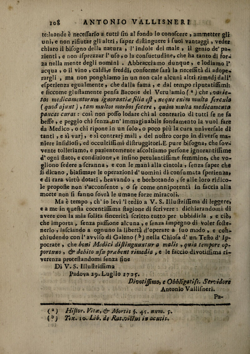 tedaonde è necelTario a tutti fin af fondo Io conofcere , ammetter gli uni» e non rifiutar gli altri , Caper diftinguere i Cuoi vantaggi , veder chiaro il bifogno della natura » 1* indole del male » il genio de’ pa- 2ienti , e non ifprezzar 1* ufo » o la confuetudine* che ha tanto di for¬ za nella mente degli uomini . Abbracciamo dunque > e lodiamo ì9 acqua 9 o il vino , caldine freddi, conforme farà la neceffità di adope¬ rargli , ma non ponghiamo in un non cale alcuni altri rimedj dall* efperienza egualmente , che dalla fama, e dal tempo riputatiffimi: e ficcome giusamente penfa Bacone del Verulamio ( a ) che avarie» tas medi ca m e nforum ignoranti# fili a eft , neque enirn multa fercula ( quod ojunt ) ,tam multos moybos fecere , quàrn multa medicamente* paucas curas : così non pollo lodare chi al contrario di tutti fe ne fa beffe , e peggio chi fenza *un’ immaginabile fondamento la vuol fare da Medico , o chi ripone in un fola, o poco più la cura univerfale di tanti , e sì varj, e sì contrari mali , del noftro corpo in diverfe ma¬ niere infidiofi , ed occultismi diUr uggitoti. E pure bifogna, che fov- vente tolleriamo, e pazientemente afcoltiamo perfone ignoralitilfime d* ogni (lato, e condizione, e infino petulantilÈme femmine, che vo¬ gliono federe a fcranna , e con le mani alla cintola , fenza fapec che fì dicano , biafimaje le operazioni d* uomini di confumata fperienza» e di rara- virtù dotati, bravando , e borbotando , fe alle loro ridico* le propofte non s’acconfente , o fe come onnipotenti in faccia alla morte non fi fanno fovrà le umane forze miracoli. Ma è tempo , eh’ io levi ’1 tedio a V. S. Ululiti filma di leggerei e a me in quella cocentiflìma ftagione di fcrivere : dichiarandomi di avere con la mia folita fincerità fcritto tutto per ubbidirla y e ciò, che importa , fenza pafEone alcuna , e fenza impegno di voler folìe- nerlo , lafciando a ognuno la libertà d’operare a fuo modo , e coli- ehiudendo con l’avvilo di Galeno ( b) nella Chiofa d* un Tello d’Ip- pocrate , che boni Medici difìinguuntur a mal/s , quia tempore op~ portuno , & debito ufu prabent rimedia e le faccio divotilEma ri¬ verenza protellandomi fenza fine Di V. S. llluftritfima Padova 29. Luglio i???, Divotijfimo, e Obbligati fu Servidore Antonio Vaiiifneri. Pa- *--- ■ HI I ir --- - ■ f --TWIIIT1' IIWI il-* ( a ) Hifior. Vit#r& Mortis §. 4*. nurn. f. ( b ) T*x. i o. Lib. de Rauvitfm in acuti u •