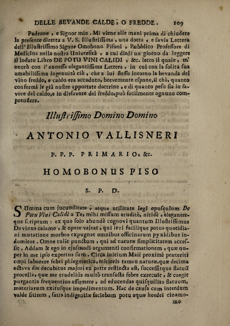 X Padrone 9 e Signor mio . Mi viene alle mani prima di chiudere la prefente diretta a V. S. Iiluftriilima , una dotta , e favia Lettera dell* Uluftriflfìmo Signor Omobono Pifoni 9 Pubblico ProfelTore di Medicina nella noftra Univerfità » a cui diedi un giorno da leggere il lodato Libro DE POTI! VINI CALIDI 9 &c. letto il quale , m’ onorò con l’annefTa elegantiffima Lettera > in cui con la folita Tua amabilillìma ingenuità ciò 9 che a lui fte/To intorno la bevanda del u vino freddo» e caldo era accaduto, brevemente efpone,il che, quanto confermi le già noftre apportate dottrine , e di quanto pefo fia in fa¬ vore dei caldo,e in disfavore del freddo,può facilmente ognuno com¬ prendere* llluflrìjjìmo Domino Domina y ' * * f • ANTONIO VALLISNERI P. P. P* PRIMARIO» &c. HOMOBONOS FISO \ * c  S* P. Dv Stimma cum jucunditate * atque utilitate legf opufculum Z>e Fotu Vitti Calidi a Te, mihi miffum erudite» nitide , eleganter- que fcriptum : ex quo folo abundè cognovi quantum UJuftriffimus Da vinus calamo , & opere valeatqui levi facilique potus quotidia¬ ni mutatione morbos expugnat omnibus officinarum pyxkìibus in- domkos . Omne tulle pun&um , qui ad natura; fìmplicitatem accef- lit, Addam & ego in ejufmodi argumenti confirmationem 9 qu» nu- per in me ipfo expertus fum . Circa inicium Mail proximè preteriti ecepi laborare febri phIegmatica,mitioris tamen natura,qua? decima ©flava die decubitus ma fori ex parte reftin&a eft, fucceflìtque flatuu procella, qu<e me crudelius multò tranfaóta febre exercult, & coegiC purgantia frequentius^aiTumere ad educendas quifquilias flatuum> materiarum exicufque impedimentum. Hac de caufa cum interdum valde fitirem » fati» indigenti» faciebam potu aqua? hordei cinamo- nao