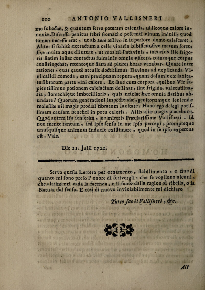 ito mo fuba^la?> k quantum ferre poteram calentis, additoque calore in- noxise-Difcuffa penitus febri ftomacho pofcenti vinum indulfi9 quod tamen necefie erat 9 ut ab aere a?ftivo in fuperiore domo calefceret • Aliter fi fubitò extra&um a cella vinaria bibiflemjfi ve merum foret* live multa aqua dilutum 9 ut mos eli Patavinis * incurfus ille frigo- ris fiatim inftar contaftus fulmini* omnia vifcera9 totumque corpus conftriugebac* retentoque flatu ad plures horas vexabar* Quare inter iationes 9 quas qautè attulit doóUffiinus Davinus ad explicanda Vi* ni calidi comoda , eam praecipuam reputo»quam defumit ex laxita- te fibrarum parta vini calore . Et fané cura corpora »quibus Vir fa- pientifilmus potionem calefaótam deftinat » fint frigida, valetu'dina* ria 9 ftomachique imbeciilioris 9 quis nefciat hxc omnia flatibus ab- undare ? Quorum generationi impedienda; 9 genitore mque lenienda? moleftiaj nil magis prodell fibrarum laxitate. Hanc ego delegi potif- fimam caufam benefici in potu caloris ^ Aliis alia; magis placebunt. Quod autem ita fenferim 9 ne mireris Prseclarifllme Vallifneri . Id non mente tantum 9 fed ipfofenfu in me ipfo percepì 9 prompteque unufquifque animum inducic exiftiraare 9 quod in fe ipfo expertus cft . Vale, Die 21. Julii 17 20, Serva quella Lettera per ornamento 9 fiabilimento » e fine di quanto mi fono prefo P onore di Scrivergli - che fe vogliono alcuni 9 che altrimenti vada la facenda # o il Cenl'o dalla ragion sì ribella, 0 la Natura dal fenfo. E così di nuovo inviolabilmente mi dichiaro Tutto fuo il Vaiti fuori 9 Alt