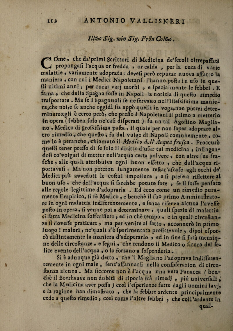 lllrno Slg, mio Sig. Proti Colmo * COme» che da’primi Scrittori di Medicina de’fecoli oltrepaffati propongali l’acqua or fredda , or calda , perla cura di varie malattie , variamente adoprata : devefi però reputar nuova affatto la maniera , con cui i Medici Napoletani l’hanno polla in ufo in que¬ lli ultimi anni , par curar varj morbi , e fpeziaiinente le febbri . E fama * che dalla Spagna foffe in Napoli la notizia di quello rimedio trafportata . Ma fe i Spagnuoli fe nefervano neHiftefsifsima manie¬ ra,che noi,e fe anche oggidì (ìa appò quelli in voga,non potrei deter- minare:egli è certo però, che preffo i Napoletani il primo a metterlo in opera ( febben folo ne’cafi difperati ) fu un tal Agollino Maglia- no , Medico di grofsifsima palla , il quale per non faper adoprare al¬ tro rimedio , che quello , fu dal vulgo di Napoli comunemente , co¬ me lo è peranche,chiamato il Medico dall'Acqua frefea , Proccurò quelli tener preffo di fe folo il dirittod’ufar tal medicina , infingen¬ doli co’volgari di metter nell’acqua certa polvere * con altre Tue fra- fche , alle quali attribuiva ogni buon effetto , che dall’acqua ri- portavalì . Ma non poteron lungamente rellar’afcofe agii occhi de* Medici pivi avveduti le collui impollure , e fi prefe a riflettere al buon ufo , che dell’acqua li farebbe potuto fare , fe fi foffe penfato alle regole legittime d’adoprarla . Ed ecco come un rimedio pura¬ mente Empirico, fi fè Medico , e benché il fuo primo Amminillrato- re in ogni malattia indiferentemente , e fenza riferva alcuna Paveffe pollo in opera , fi venne poi a determinare , quali fpezie di malattie sì fatta Medicina fofferiffero , ed in chè tempo , e in quali circoflan- ze fi doveffe praticare * ma per venire al fatto , accennerò in primo luogo i malori, ne’quali s’è fperimentata profittevole $ dipoi efpor- iò dillintamente la maniera d’adoperarlo » ed in fine fi farà menzio¬ ne delle circolìanze , e fegni, che rendono il Medico o ficuro del fe¬ lice evento dell’acqua , o lo forzano a fofpenderla. Si è adunque già detto , che ’1 Magliano l’adoprava indifferen¬ temente in ogni male , fenz’affannarfi nella confiderazion di circo- ftanza alcuna . Ma ficcome non è l’acqua una vera Panacea f ben¬ ché il Boerhaave non dubiti di riporla frà rimedi , più univerfaii t’ che la Medicina aver poffa ) così l’efperienze fatte dagli uomini lavj, e la ragione han dimollrato » che la febbre ardente principalmente cede a quello rimedio, così come l’altre febbri » che coirardente in qual-