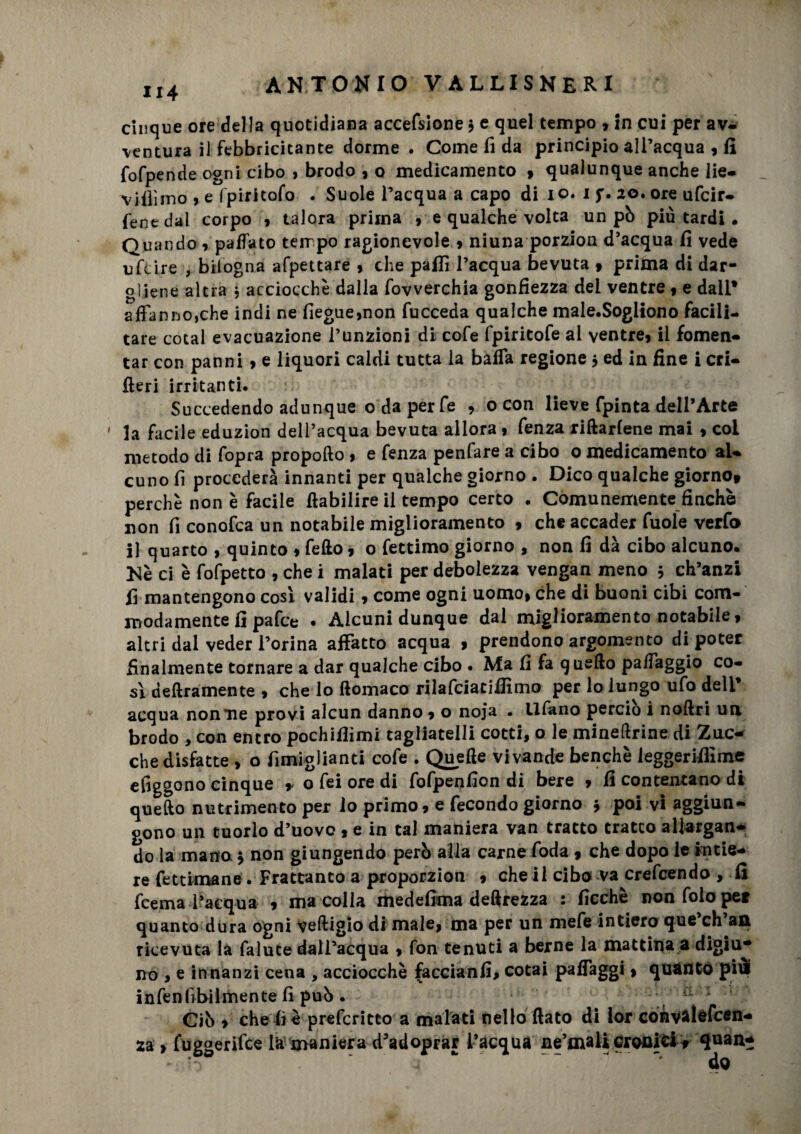 U4 cinque ore della quotidiana accefsione 3 e quel tempo » in cui per av¬ ventura il febbricitante dorme . Come fi da principio all’acqua » fi fofpende ogni cibo , brodo » o medicamento » qualunque anche lie- vidimo , e fpiritofo . Suole l’acqua a capo di io. 1 f. 20. ore ufcir- fene dal corpo , talora prima » e qualche volta un pò più tardi • Quando » paffato terr po ragionevole .» niuna porzion d’acqua fi vede ufcire , bilogna appettare » che palli l’acqua bevuta » prima di dar¬ gliene altra 3 acciocché dalla fovverchia gonfiezza dei ventre f e dall* affanno,che indi ne fiegue»non fucceda qualche male.Sogliono facili¬ tare cotal evacuazione funzioni di cofe fpiritofe al ventre» il fomen- tar con panni » e liquori caldi tutta la bada regione 3 ed in fine i cri¬ fieri irritanti. Succedendo adunque o da per fe , 0 con lieve fpinta dell’Arte la facile eduzion dell’acqua bevuta allora » fenza riftarlene mai , col metodo di fopra propofto » e fenza penfare a cibo 0 medicamento al¬ cuno fi procederà innanti per qualche giorno . Dico qualche giorno» perchè non è facile ftabilire il tempo certo . Comunemente finché non fi conofca un notabile miglioramento » che accader fuole verfo il quarto , quinto » fello, o fettimo giorno , non fi dà cibo alcuno. Nè ci è fofpetto , che i malati per debolezza vengan meno 3 ch’anzi fi mantengono così validi » come ogni uomo» che di buoni cibi com- modamente fi pafce . Alcuni dunque dal miglioramento notabile» altri dal veder l’orina affatto acqua » prendono argomento di poter finalmente tornare a dar qualche cibo . Ma fi fa quello paffaggio co¬ sì deliramente » che lo ftomaco rilafciatilfimo per lo lungo ufo deli’ acqua nonne provi alcun danno » o noja • tifano perciò i nollri un brodo , con entro pochifiìmi tagliatela cotti, o le mineftrine di Zuc¬ che disfatte , o fimiglianti cofe . Quelle vivande benché ieggerifiime efiggono cinque r o fei ore di fofpenfion di bere » fi contentano di quello nutrimento per lo primo» e fecondo giorno 3 poi vi aggiun¬ gono un tuorlo d’uovo » e in tal maniera van tratto tratto allargan¬ do la mano 3 non giungendo però alla carne foda » che dopo le intie¬ re fet cimane . Frattanto a proporzion » che il cibo va crescendo , fi fcema l’acqua » ma colla medefima deftrezza : ficchè nonfoloper quanto dura ogni veftigio di male» ma per un mefe intiero que’ch’an ricevuta la falute dall’acqua » fon tenuti a berne la mattina a digiu¬ no , e innanzi cena , acciocché faccianfi, cotai paffaggi » quanto pivi infenlabilmente fi può . 11 1 Ciò » che fi è prefcritto a malati nello fiato di lor convalefcen- za » fuggerilce la maniera d’adopràr l’acqua ne’mali cronici» qnan- * - — -