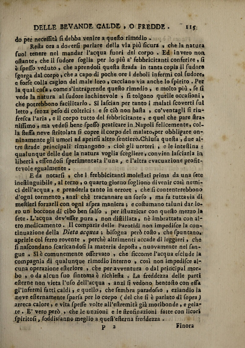 do per neceflità fi debba venire a quello rimedio . Refta ora a doverli parlare della via più ficura , che la natura fuol tenere nel mandar l’acqua fuori del corpo • Ed invero non oftantei che il fudore foglia per lo più a’ febbricitanti conferire 9 fi è fpeffo veduto > che aprendoli quetta ftrada in tanta copia il fudore fgorga dal corpo » che a capo di poche ore i deboli infermi col fudore» e forfè colla cagion dei male loro » cacciano via anche io fpirito . Per la qual cofa > come s’intraprende quello rimedio » e molto più 9 fe fi vede la natura ai fudore inchinevole » fi tolgono quelle occafioni » che potrebbono facilitarlo . Si lafcian per tanto i malati fcoverti fui Ietto 9 fenza pefo di coltrici : e fe ciò non batta 9 co’ventagii fi ria- frefca l’aria 9 e il corpo tutto del febbricitante 9 e quel che pare ftra* nilfimo 9 ma yedefi bene fpeflo praticare in Napoli felicemente! col¬ la detta neve {tritolata fi copre il corpo dei malato9per obbligare on¬ ninamente gli umori ad aprirli altro fentiero.Ghiufa quetta 9 due al¬ tre ftrade principali rimangono 9 cioè gli ureteri 9 e le inteftina : qualunque delle due la natura voglia fcegliere 9 convien lafciarla in libertà 9 effendofi fperimentata l’una , e l’altra evacuazione profit¬ tevole egualmente • E da notarli 9 che i frebbicitanti moìettati prima da una fece ineftinguibile , al terzo 9 o quarte*giorno fogliono divenir cosi nemi¬ ci dell’acqua 9 e prenderla tanto in orrore 9 che fi contenterebbono d’ogni tormento 9 anzi chè tracannare un forfo » ma fa tuttavia di meftieri forzarli con ogni afpra maniera , e coftuinano taluni dar lo¬ ro un boccone di cibo ben falfo 9 per iftuzzicar con quello mezzo 1» fete. L’acqua dev’efler pura » non diftillata 9 nè imbrattata con al¬ tro medicamento • li comparir delle Parotidi non impedifee la con¬ tinuazione della Dieta acquea ì bifogna però tofto 9 chefpuntano» aprirle col ferro rovente 9 perchè altrimenti accade di leggieri 9 che finafeondano fcaricandofi la materia deporta > nuovamente nel fan- gue • Si è comunemente oflervato 9 che ficcome l’acqua efclude la compagnia di qualunque rimedio interno 9 così non impedifee al¬ cuna operazione efteriore 9 che per avventura o dai principai mor¬ bo > oda alcun fuo fintoma è richieda . La freddezza delle parti efterne non vieta l’ufo dell’acqua 9 anzi fi vedono bentofto con efla gl’infermi fatti caldi 9 e quello , che fembra paradofso 9 eziandio la neve efternamente fparfa per lo corpo ( del che fi è parlato di fopra ) arreca calore 9 e vita fpefle volte all’eftremità già moribonde 9 e gela¬ te • E’ vero però 9 che le unzioni e le ftrofinazioni fatte con licori fpiritofi, foddisfanno meglio a queft’efterna freddezza . . • P » Finora