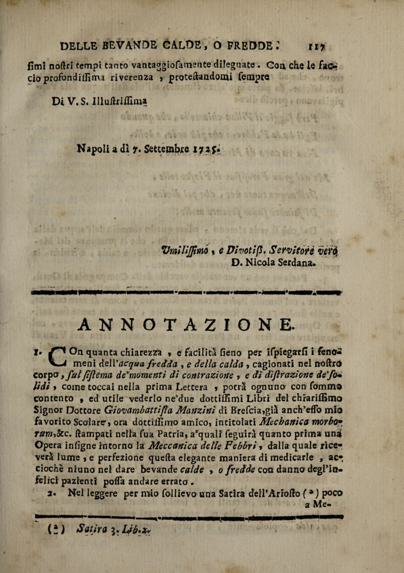 fimi nofiri tempi tanto vantaggiofatnsnte dilegnate. Con die le fa©* ciò profondilfima riverenza , proteftandomi Tempra DiV.S. Illuftrifllma ' 1 . « < ' \ * • . \ V r * i. Napoli a dì Settembre 17 z %* VmìltjJtMO % e Dhotìfì. Servitore vero, D. Nicola Serdana. ANNOTAZIONE. I* ^ On quanta chiarezza , e facilita fieno per ifpiegarfi i lene* V-4 meni dell’rtc^tfa fredda , e della calda , cagionati nel noftrO corpo, fai fijlema de'momentì di contrazione , e di diffrazione de fa* lidi * come toccai nella prima Lettera * potrà ognuno con fomino contento , ed utile vederlo ne’due dottiflimi Libri dei ehrariffimo Signor Dottore Giovambattifla Manzini di Brefcia,già anch’eifo mio favorito Scolare, ora dottilEmo amico, intitolati Mechanica morbo• rura&C' ftampati nella fua Patria, a’quali feguirà quanto prima una Opera infigne intorno la Meccanica delle Febbri » dalla quale rice¬ verà lume , e perfezione quella elegante maniera di medicarle , ac- ciochè nruno nel dare bevande calde , 0 fredde con danno degl9in¬ felici pazienti poiTa andare errato » 2• Nel leggere per mio follicvo una Satira dell’Àriaflro ( *) poco (ì ) Satira