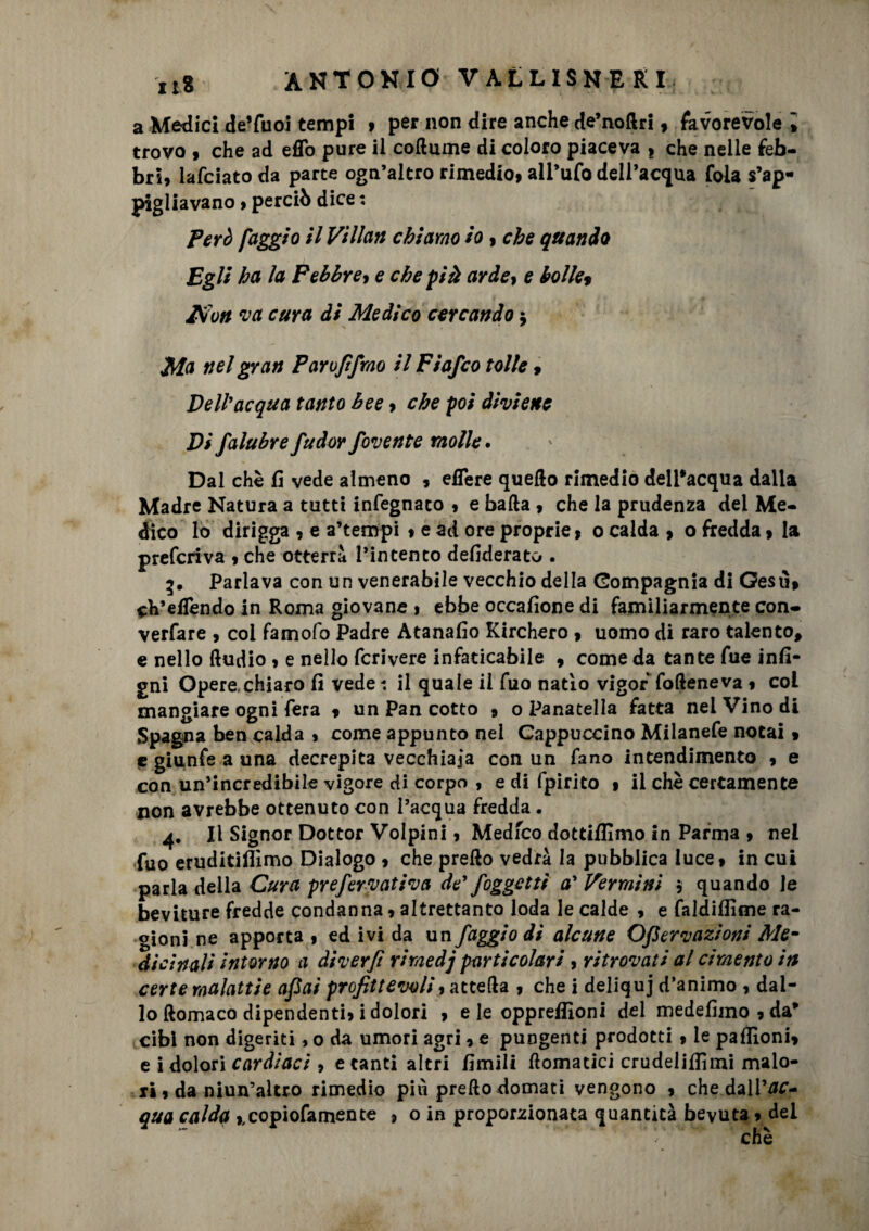 a Medici de’fuoi tempi , per non dire anche de’nodri , favorevole i trovo 9 che ad effo pure il coftume di coloro piaceva t che nelle feb¬ bri, lafciato da parte ogn’altro rimedio, alPufo dell’acqua fola s’ap¬ pigliavano , perciò dice : però faggio il Vi Ilari chiamo io, che quando Egli ha la Febbre, e che più arde, e bolle9 Km va cura di Medico cercando $ Ma nel gran Parofifrao il Fiafco tolte, Dell'acqua tanto bee, che poi diviene Di falubre fudor favente molle. Dal che fi vede almeno , edere quello rimedio delPacqua dalla Madre Natura a tutti infegnato , e balla , che la prudenza del Me¬ dico lo dirigga , e a’tempi , e ad ore proprie, 0 calda , o fredda, la preferiva , che otterrà l’intento defiderato . Parlava con un venerabile vecchio della Compagnia di Gesù, fedendo in Roma giovane , ebbe occafione di familiarmente con- verfare , coi famofo Padre Atanafio Kirchero , uomo di raro talento* e nello lludio , e nello fcrivere infaticabile , come da tante fue infi- gni Opere,chiaro fi vede il quale il fuo natio vigor folleneva , col mangiare ogni fera , un Pan cotto » o Panatella fatta nei Vino di Spagna ben calda , come appunto nel Cappuccino Milanefe notai , e giunfe a una decrepita vecchiaia con un fano intendimento 9 e con un’incredibile vigore di corpo , e di fpirito , il che certamente non avrebbe ottenuto con l’acqua fredda. 4. Il Signor Dottor Volpini, Medfco dottiflìmo in Parma , nel fuo eruditismo Dialogo , che prello vedrà la pubblica luce, in cui parla della Cura pr e fervati va de' {oggetti a'Vermini 5 quando le beviture fredde condanna, altrettanto loda le calde , e faldiffime ra¬ gioni ne apporta , ed ivi da un faggio di alcune Ofiervazioni Me¬ dicinali intorno a diverfì riraedj particolari, ritrovati al cimento in certe malattie afiai profittevoli, attefta , che i deliquj d’animo , dal¬ lo ftomaco dipendenti, i dolori , eie oppreffioni del medefimo,da* cibi non digeriti, o da umori agri, e pungenti prodotti , le paflìoni, e i dolori cardiaci , e tanti altri fimili domatici crudeliSmi malo¬ ri, da niun’altro rimedio più predo domati vengono , che dall 'ac¬ qua calda ,,copiofamente , o in proporzionata quantità bevuta, dei