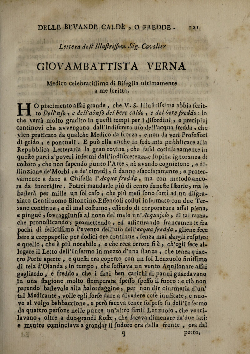 Lettera dell'lllujlrijfmo Sig. Cavali er GIOVAMBATTISTA VERNA Medico celebra ti filmo di Bifeglia ultimamente a me fcritta, HO piacimento affai grande , che V. S. llluftrifsima abbia fcrit- to Dell'ufo 7 e dell'abufo del bere caldo , e del bere freddo : io che verrà molto gradito in quelli tempi per i difordini , e precipizi continovi che avvengono dairindifcreto ufo dell’acqua fredda , che vien praticato da qualche Medico da feorza , e non da veri Profe/Tori di grido , e pontuali • E può ella anche in fede mia pubblicare alla Repubblica Letteraria la gran rovina , che fafsi cotidianamente in quelle parti a’poveri infermi dall’indifcretezza>e lupina ignoranza di coftoro 9 che non fapendo punto l’Arte , nè avendo cognizione , e di¬ luzione de’Morbi 9 e de’ rimedj 9 fi danno sfacciatamente ? e proter¬ vamente a dare a Ghifefia l’Acqua fredda 9 ma con metodo anco¬ ra da inorridire • Potrei mandarle più di cento funelle Illorie 9 ma le ballerà per mille un fol cafo 9 che più meli fono forti ad un difgra- ziato Gentiluomo Bitontino.ElTendofi collui infermato con due Ter¬ zane continue 9 e di mal collume 9 elfendo di corporatura aliai piena> e pingue 9 fovraggiunfe al nono del male un 'Acquaiolo 9 di tal razza, che pronollicando 9 promettendo 9 ed allicurando francamen te fra pochi dì feliciffimo l’evento dell’ufo dell'acqua fredda , gliene fece bere a creppapelle per dodici ore continue 9 fenza mai dargli refpiro: e quello 9 che è più notabile > e che reca orrore fi è , ch’egli fece al¬ logare il Letto dell’Infermo in mezzo d’una llanza 9 che tenea quat¬ tro Porte aperte , e quelli era coperto con un fol Lenzuolo finilfimo di tela d’Olanda 9 in tempo 9 che foffiava un vento Aquilonare affai gagliardo, e freddo, che i fani ben carichi di panni guardavano in una Ragione molto llemperata fpeffo fpeffo il fuoco : e ciò non parendo balleVole alla balordaggine 9 per non dir ciurmeria d’un* tal Medicante , volle egli forfè dare a divedere cofe inufitate, e nuo¬ ve al volgo babbaccione, e però faceva tener fofpefo fu dell’Infermo da quattro perfone nelle punte un’altro fimil Lenzuolo , che venti¬ lavano 9 oltre a due*grandi Rolle , che faceva dimenare da’due lati: e mentre cominciava a grondar i] fudore ora dalia fronte , ora dal petto,