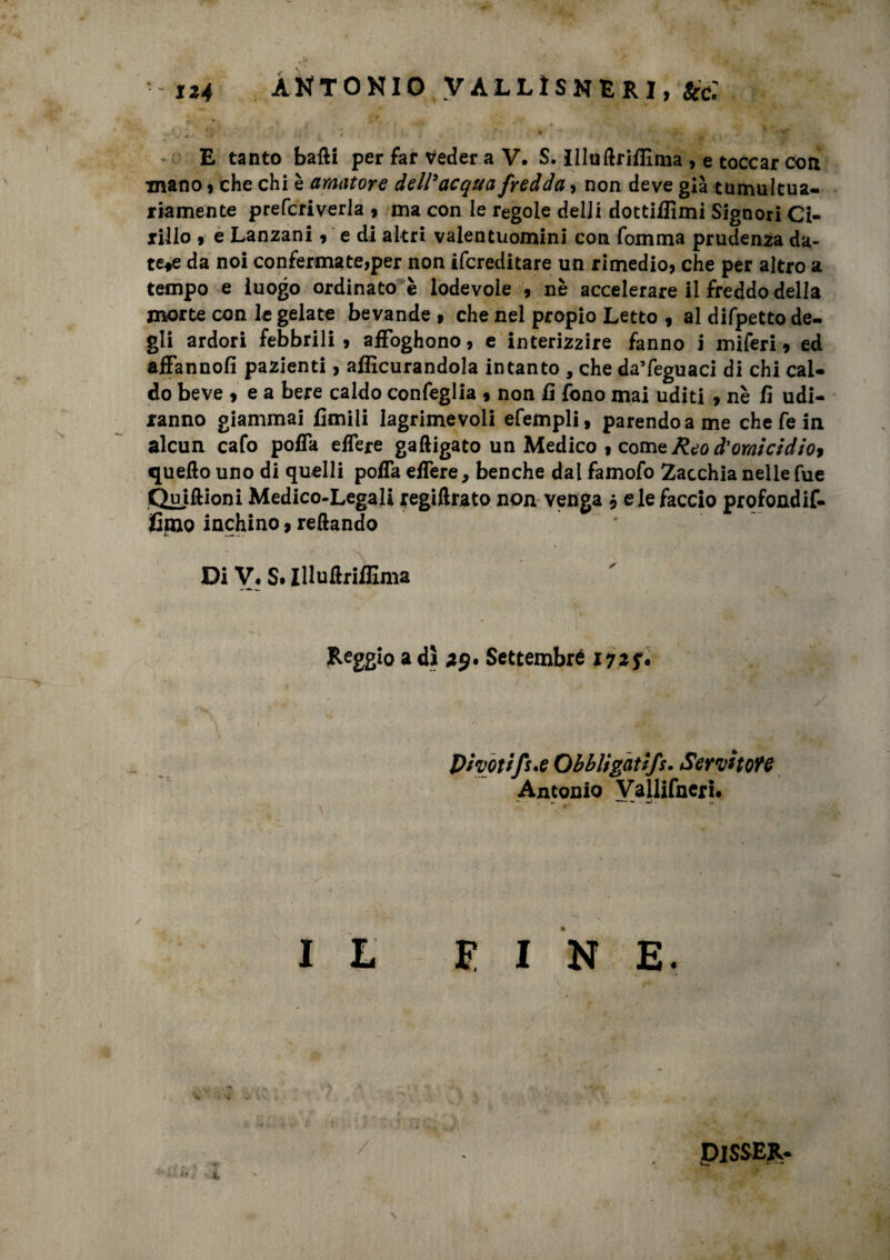 -1*4 ANTONIO VALLÌSNRRI, &c.' «. . , *V ' *• * , » E tanto batti per far Veder a V. S. illuftrifHnia > e toccar con mano , che chi è amatore dell'acqua fredda, non deve già tumultua¬ riamente prefcriverla , ma con le regole deli! dottiffimi Signori Ci¬ rillo » e Lantani * e di altri valentuomini con fomma prudenza da¬ tele da noi confermate,per non ifcreditare un rimedio, che per altro a tempo e luogo ordinato è lodevole , nè accelerare il freddo della morte con le gelate bevande , che nel propio Letto , al difpetto de¬ gli ardori febbrili, affoghono, e interizzire fanno i miferi, ed affanno!! pazienti, alficurandola intanto , che da’feguaci di chi cal¬ do beve , e a bere caldo confeglia , non lì fono mai uditi , nè fi udi¬ ranno giammai limili lagrimevoli efempli, parendo a me chefein alcun cafo pofla elfere gaftigato un Medico , comedo d’omicidio* quello uno di quelli pofla elfere, benché dal famofo Zacchia nelle fue Quiftioni Medico-Legali regiftrato non venga * eie faccio profondif- fmo inchino, Tettando Di V, S. IlluftrilEma Reggio a dì *9. Settembre 172 f plvottfs.e Obbligatìfs. Servitone Antonio Vallifnerj. ♦ IL E I N E. / PISSER-