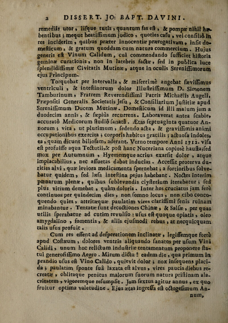 ^ DISSERT. ]0: BAPT. DÀVINI* remediis utor » iifque tutis , quantum fas eft , & pompar nihil haw bentibus » meque beatifEmum iudico * quoties cafu * vel confilia in res inciderim» quibus prarter innocenza? prorogati vam > infitdo- mefticum, Se gratum quoddam curn natura commercimi! * Hujus generis e fi Vinum Galidum, cui commendando fufficiet hiftoria geminar curationis » non in latebris faóte?» fed in pubiica luce fplendidiflìma? Givitatis Mutina? * atque in oculis Sereniffimorutn ejus Principunu Torquebat per intervalla » Se miferrimè angebat faeviffimus vencriculi 9 Se inteftinorum dolor IlluftrifEmum D. Simonem Tamburinum .» Fratrem Reverendillìmi Patris Michaelis Angeli» Prarpofiti Generali* Societari* Jefu , Se Gonliliarium Juflitise apud Sereniilìmum Ducem Mutina** Domefticum id illi malum jam a duodecim annis » Se farpiùs recurrens. Laboraverat antea fcabie» accurato Medicorum ftudio fanata . j£tas feptuaginta quatuor An- norum j vita» ut piurimum » fedendo afta » Se gravifiìmis animi occupationibus esercita » corporis habitus gracilis $ a&uofa indoles, ea » quam dicunt biliofam» aderant. Verno tempore Anni 1712. vifa eft profuiffe aqua Teóhitii»&: poft hanc Nuceriana copiose hauftajfed inox per Autumnum » Hyememque acriu* exarfìt dolor » atque implacabilius » nec affuetas dabat inducias * Acceffit proterva du- rities alvi » qua? leviora medicamenta fpernehat » a fortioribus folve- batur quidem* fed lasfa inteftina pefus habebant. No&es interim pcenarum piena?» quibus fublevandis clyfterium iterabatur » fed plus virium demebat * quàm dolori* « Inter hos cruciatus jam ferè continuo* per quindecim dies » non fomno iocus » non cibo conca* quendo quies » attritxqua? paulatim vires clariffimi fenis ruinam ininabantur . Tentata fune deco&iones China? » Se Salfa? » per qua* utili* fperabatur ad cutim revulfio : ufus eft quoque opiatis ». oleo amygdalino » fomentis» Se aliis ejufmodi rebus » at necquicquam talis ufus profuit • Cum res e/Fent ad defperationem inclinata? » legiflemque forte apud Coftarum » dolore* ventris aliquando fanatos per ufum Vini Caiidi > unum hoc reli&um induftria? tentamentum proponere fta- tui generofiffimo Aegro . Mirum diólu 1 eadem die » qua primum In prandio ufus eft Vino Calido » quievit dolor > nox infequens placi¬ da » paulatim fponte fua laxata eft alvus » vires paucisdiebus re¬ creata? » oblicaque penitus malorum fuorum natura priftinam ala- critatem » vigoremque refumpfrt. Jam fextus agitur annus » ex quo fruicur optima valetudine - Ejus &ta* ingrefla eft o&ogefimum An- nufli*