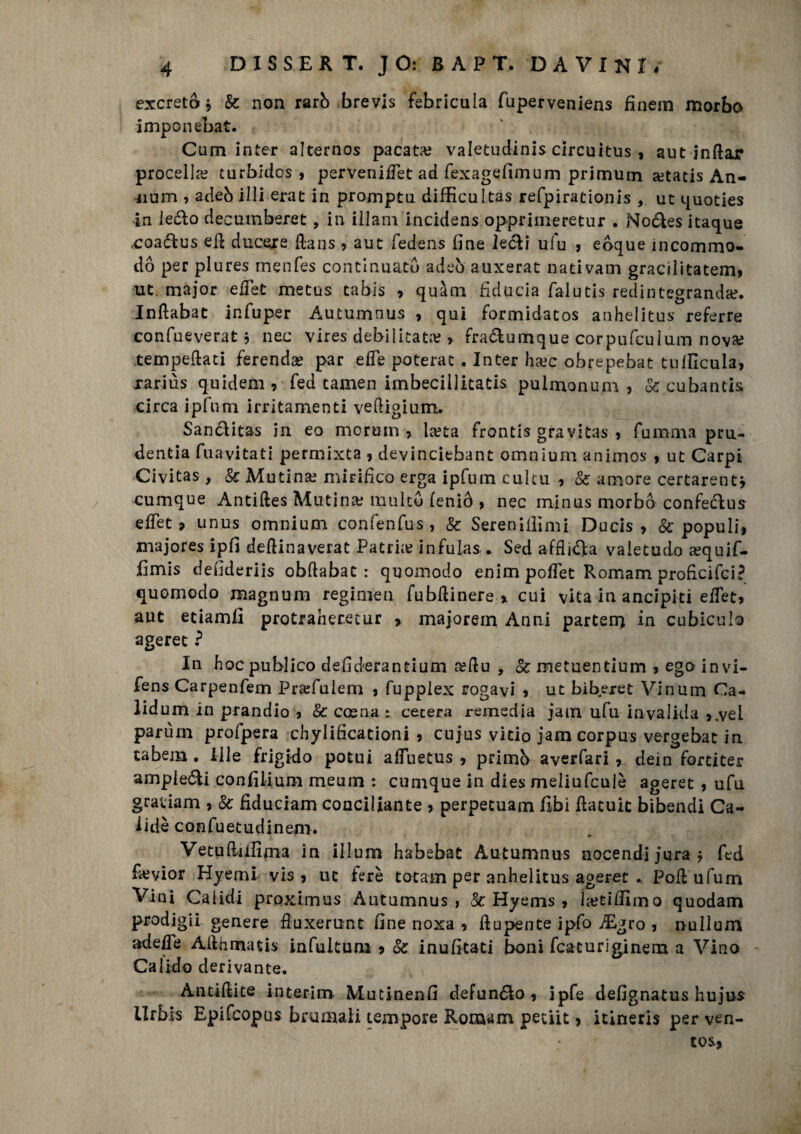 escreto j & non rarò brevis febricula fuperveniens finem morbo imponebat. ■' . >, Cam inter alternos pacata? valetudini circuitus , autinftar procella? turbidos , perveniffet ad fexagefimum primum setatis An¬ nunci , adeb illi erat in promptu difficultas refpirationis, ut 4uoties in leclo decumberet, in Ulani incidens oppriineretur . Nockes itaque coa&us eli ducere Hans , aut fedens fine le&i ufu 5 eòque incommo- dó per plures menfes continuato adeò auxerat nati vani gracilitatemt ut. major effet metus tabis * quàm fiducia falutis redin tegranda?. Inftabat in fu per Autumnus , qui formidatos anhelitus referre confueverat j nec vires debilitata? » fra&umque corpufculum nova? tempeftati ferendo par effe poterat . Inter ha?c obrepebat tulficula, rariùs quidem , fed tamen imbecillitatis pulmonum , Se cubanti circa ipfum irritamenti vedigium. Sanclitas in eo mcrum , la?ta fronti gravita* , fu mina pru- dentia fuavitati permixta , devinciebant omnium animos , ut Carpi Civitas , & Mutina? mirifico erga ipfum cultu , Se amore certarentj cumque Antiftes Mutina? multo feniò , nec minus morbo confecius effet ? unus omnium confenfus, & Serenici mi Duci* Se populi, majores ipfi deftinaverat Patria infulas . Sed afflila valetudo a?quif- fimis defideriis obftabat : quomodo enim poffet Romam proficifci? quomodo magnum regimen fubftinere % cui vita in ancipiti effet* aut etiamfi protraheretur > majoretti Anni parten) in cubiculo ageret ? In hoc publico defiderantium a?du , Se metuentium * ego invi- fens Carpenfem Praffulem * fupplex rogavi * ut biberet Vinum Ca- lidum in prandio * Se cosna : cererà remedia jam ufu invalida >.vei parùm profpera chylifìcacioni , cujus vitio jam corpus vergebat in tabem . Ille frigido potui affuetus , primb averfari* dein fortiter ampieéli confilium meum : cumque in dies meliufculè ageret , ufu grauam * Se fiduciam conciliante * perpetuam fibi fiacuic bibendi Ca~ 1 idè confuetudinerm Vetuffiifìma in illum habebat Autumnus nocendijura* fed fieyior Hyemi vis * ut ferè totani per anhelitus ageret . Poli ufum Vini Cai idi proximus Autumnus, Se Hyems * la?tifiimo quodam prodiga genere fiuxerunt fine noxa * ftupente ipfo ffigro , nullum adeffe Allumati infuitum * Se inufitati boni fcaturiginem a Vino Calido derivante. Antiftite interim Mutinenfi defungo, ipfe defignatus hujus Urbis Epifcopus brumali tempore Romam petit * itineris per ven- tos,