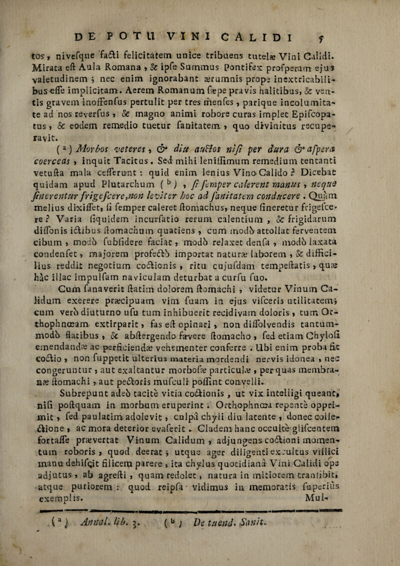 tos, nivefque fa&i felicitateli! unice tribuens tutela? Vini Calidi. Mirata e(l Aala Romana , & ipfe Summus Pontifex profperam eju3 vaietudinem , nec enim ignorabant rerumnis prope inextricabilU bus-elfe implicitam. Aerem Romanumfa?pe pravìs balitibas, & ven- tis gravem inofFenfus pertulit per tres menfes, parique incolumità' te ad nos reverfus, & magno animi robore curas implec Epifcopa- tus, & eodem remedio tuetur fanitatem 7 quo drvinitus recnpe- ravit* (a)Morbos veteres 1 & dlu auHos nifi per dura ó*afpsra coerceas , inquit Tacitas. Sei mi hi leniilìmum remedium tentanti vetufta mala cefleriMit : quid enim lenius Vino Calido ? Dicebat quidam apud Piutarchum (bj , f fcmper cakrent rnanus > ncque finerentur frigefcere,non leviter hoc ad fanitatem conducere . Quàm melius dixiflet9 lì femper caleret ftomachusj neque fineretur frigelce* re? Varia llquidem incurfatio rerum calentium , & frigidarum diflbnis i&ibus domachum quatiens , cum modbattoliat ferventem cibum ? modo fublìdere faciat 5 modo relaxet denfa 7 ino db laxata condenfet 7 majorem profedb importar natura? laborem ? & diffici- lius reddlt negotium codionis , ritu cujufdam tempeftatis 7 quae hàc illac impulfain naviculam deturbac a curfu Tuo. Cum fanaverit (latini dolorem (lomachi 7 videtu-r Vinum Ca- Mdum exerere pra?cipuam vim fuam in ejus vifeeris utilitatem, cum vero diuturno ufu tum inhibuerit recidiva-m doloris, tum Qc- thophnoeam extirparit? fas eli opinati 7 non diirolvendis tantum- modb flatibus 7 & abdergendo falere (lomacho 7 (ed etiam ChyioE emendando? ac perficienda? vehementer conferre . libi enim proba Et codio 7 non fuppetit ulterius materia mordendi nervis idonea % nec congeruntur 5 aut exaltantur morbose particula; 7 per quas membra¬ na (lomachi 7 aut pedoris mufculi pofllnt convelli.. Subrepunt adeb tacitò vitia codionis , ut vix intelligi queant» niE poftquam in morbum eruperint. Orthophncoa repente oppri- mit 7 (ed paulatim adolevit > culpa chyli din latente 7 donec coile- dione > ac mora deterior evaferit .. Clarfem hanc occultò gìifeentem fortaile pra?vertat Vinum Calidum 7 adjungenscodioni momen- tum roboris > quod deerat ? utque ager diligenti excultus vi ilici manu dehifQit Elicerà parere » ita chylus quotidiana Vini Calidi ope adjutus ? ab agrefti 7 quarti redolet, natura in mltiorem traniibit* atque puriorem : quod reipfa • vidimus in memorati» fupernìs. exemplis. Mub (a l AnneiL lìb,3. { b ; De tu end* Sanie..