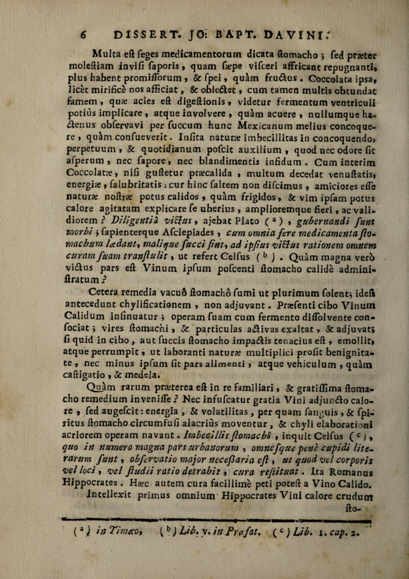 Multa eli feges medicamentorum dicata ftomacho 5 fed prsetec moleftiam invifi faporis, quam fa?pe vifceri affricant repugnanti» plus habent promi/Torum 9 & fpel, quàm fru&us « Coccolata ipsa, licèc mirificè nos afficiat, 8c oble&et 9 cum tamen multis obcundat famem 9 qua? acies eft digeftionis > videtur fermentimi ventriculi potiùs implicare , atque involvere 9 quàm acuere 9 nullumque ha- àenus obfervavi per fuccum hunc Mexlcanum melius concoque- re > quàm confueverit. Infita natura? imbecillitas in concoquendo» perpetuum , & quotidianum pofcic auxilium , quod nec odore fic afperum , nec fapore, nec blandimenti* infidum . Cum interim Coccolata, nifi guftetur praecalida , multum decedat venuftatisi energia? 9 falubritatis ; cur bine faltem non difeimus , amiciores effe natura? noftra? potus calidos 9 quàm frigidos> & vim ipfam potus calore agitatam explicare fe uberius , amplioremque fieri f ac vali, diorem i DUigentia vifyus, ajebat Plato (a) , gubernandi funt morbi j fapienterque Afclepiades 9 cum omnia fare medie cimenta fio- Yiiachum lodanti malique/uccifìnti ad ipfìut viStus rationem omnem curarti fuarn tranflulit 9 ut refert Celfus (b ) . Quàm magna verb vi&us pars eft Vinum ipfum pofeenti ilomacho calidè admini- flratum ? Cererà remedia vacuò llomachó fumi ut plurimum folent, ideft antecedunt chylificationem 9 non adjuvant. Prarfenti cibo Vinum Calidum infinuatur 9 operam fuam cum fermento di/Tolvente con- fociat > vlres ftomachi 9 & particulas a&ivas exaltat 1 &adjuvat; fi quid in cibo , aut fuccis ftomacho impa&is tenacius eft 9 emolliti atque perrumpit 1 ut iaboranti natura? multipiici profit benignità- te 9 nec minus ipfum fic pars alimenti 9 atque vehiculum 9 quàm caftigatio 9 & mede la. Quàm rarum pmerea eft in re familiari 9 & gratifiima doma- cho remedium invenifte ? JNec infufeatur grada Vini adjun&o calo¬ re 9 fed augefeit: energia , & volatilitas * per quam fanguis , Se fpl- ritus ftomacho circum fu fi al acri us moventur, Se chyli elaborationi acriorem operam navant. ImbecillisfìomacbS , inquit Celfus ( c i » quo in numero magna pars urbanorum 9 omnefque pene cupidi Ute- rarurn funt 9 obfervatio major necefìaria efl 9 ut quod ve/ corporis vel loci, vel jludii ratio detrabit 9 cura refìituat. Ita Romanus Kippocrates . Ha?c autem cura facillimè peti poteft a VinoCalido. Jntellexit primus omnium Hippocrates Vini calore crudum fto- (a l in Timceoi ( b ) Llb. y. in fìrxfat. (c ) Lìb. 1. cap. z.