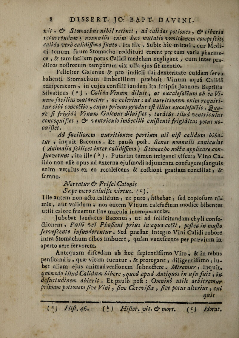 tott, & Stomachus nihil reti-net 9 ad calidas potiones , cibaria recurrendurn $ mimullk enim bete mutatio vomì tic nem compefcir, calida verò calìdifiìma fumo . Ita Hle . Subit hìc mirati , cur Medi¬ ci tonum fuiim Stomacho reddituri errent pef tam varia pnarma- ca , Se tam facilem potus Galidi medelam negligant, cum inter pra- dlicos noftrorum temporum vix ulla ejus fit mentìo. Feliciter Galenus Se prò judicii fui dexteritate cuidam fervo habenti Stomachum imbecillum pra?buit Vinum aqua Calida temperatum 9 in cujus confilii laudem ita fcripfit Joannes Baptifta Silvaticus ( a ) . Calida Vinum diluii , ut excale fattura ab ea Vi- num faciliùs mutarciur 9 ac celerius : ad nutritionem enim requiri- tur cibi concottio 9 cujus prima s gradui eft illius exc-alefattio. ^tia¬ re fi frigida Vinum Galenus diluifi et9 tardiùs illud ventriculus concoquifet 3 & ventriculo imbecilli e xlfienti frigidità* potus no- cuifiet, 9/ Ad faci li orerà nutritionem parti urn nil nifi calidum bl ba¬ iar 9 inquit Baconus . Et paulò poft. Senes nonnulli canicuìas ( Ammalia feilieet inter calidijfima ) Stomacho nottu applicare con- fueverunt » ita ille (b j . Putarim tamen irriganti vifeera Vino Ca- iido non effe opus ad externa ejuftnodi adjumenta confugereffanguis enim vetulus ex eo recalefcens & codioni gratiaxn conciliar, Se fanno* Nanatur & Prifcl Catonis Sctpe mero calai fie virtus. (c ) Ille autem non adu calidum , ut puro 9 bibebat 9 fed copiofum ni- mis , aut validum 3 nos autem Vinum caìefadum modice bibentes utili calore fruemur fine macula intemperantia?. Jubebat laudatus Baconus, ut ad follicitandam chyli confe- dionern 1 Pulii vel Phafiani prius in aqua cotti 9 pcftea in mafia fervefeente infunderentur. Sed pneftat integro Vini Calidi robore intra Stomachum cibos imbuere, quàm vanefeente per pra?vium in aperto aere fervorem. Antequam difeedam ab hoc fa pientifilmo Viro 9 & in rebus penfitandis , qua? vitam tuentur 9 Se prorogane , diligentilbmo 9 lu- bet aliam ejus animadverfìonem fubne&ere. Miramur 9 inquit, quomedo illud Cali-dura bibere , quod apud Antiquos in ufu fuit 9 itu defuetudinem abierit. Et paulò poft : Ornninò utile arbitraraur primam potìonem fi ve Vini 9 fi ve Cerevifix , fi ve potus alt erius, cui quiz —*•»unni II I 11 «• 1 l'i 1 I' ■ immmumi —— (a ) Nifi. 46. ( £ ) Hìfior. vii. & mort• (c ) Horat. tm