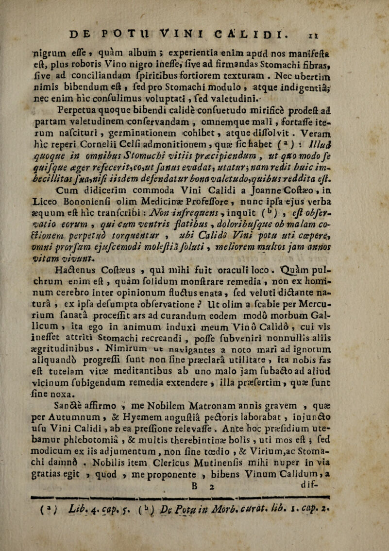 nigrum eiTe ? quàm album ; experientia enim apnd nos manifefta eft, plus roboris Vino nigro in effe, live ad firma ndas Stomachi fibrasp five ad conciliandam fpiritibus fortiorem texturam . Necubertim nimis bibendum eft » fed prò Stomachi modulo » atque indigenti^ nec enim hìc confulimus voluptati9 fed valetudini.' Perpetua quoque bibendi calidè confuetudo mirificè prodeft ad partam valetudinem confervandam , omnemque mali, fortaife ite- rum nafcituri 9 germinationem cohibet* atque diifolvit . Veram hìc reperi Cornelii Celfi admonitionem 9 qua? fichabet ( a ) : llluA quoque in omnibus Stomachi vitiis prrecipiendum 9 ut quo modo fe quifque ceger nfecerit^eo^ut fanus evadati utatur , nam redit buie ira- becillitas fua^nifi iisdem defendatur bona valetudo+quibus reddita eJL Cum didiceritn commoda Vini Galidi a Jeanne Cofta?o 9 in Liceo Bononienfi olim Medicina? ProfeiTore 9 nunc ipfa ejus verba a?quum eft hìc tranfcribi : AFon infrequens * inquic (b j , eft obfer~ vatio eorum , qui cum ventris flatibus , doloribufque ob malam co¬ tti onera perpetuò torquentur 9 ubi CalidS Vini potu uti crcperei omni prorfura ejufcemodi mokjlià Jaiuti , raeliorera multos jara annos vitara vivunt+ Ha&enus Coftseus 9 qui mi hi fuit oraculi loco. 'Quàm pul- chrum enim eft 9 quàm folidum monftrare remedia 9 non ex homi- num cerebro inter opinionum fìu&usenata 9 fed velati dióhnte na¬ tura 9 ex ipfa defumpta obfervatione ? Ut olim a fcabie per Mercu- xium fanatà proceflìt ars ad curandum eodem modo morbum Gal- licum 9 ita ego in animum induxi meum Vino Calidò , cui vis ineffet attriti Stomachi recreandi , poffe fubveniri nonnullìs aliis «egritudinibus • Nimirum ut navigantes a noto mari ad ignotum aliquandb progrefli funt non fine preclara militate-9 ita nobis fas eft tuteiam vita? meditantibus ab uno malo jam fuba&oad aliud vicinum fubigendum remedia excendere * ilia pra?fertim > qua? funt •fine noxa. San&èaffirmo 9 me Nobilem Matronam annis gravem 9 qua? per Autumnum > & Hyemem anguftià pe&oris laborabat 9 injun&o ufu Vini Calidi 9 ab ea preflìone relevafie . Ante hoc pra?fidium ute- bamur phlebotomia 9 & multis therebintina? bolis , uti mos eft * fed modicum ex iis adjumentum , non fine toedio 9 & Virium,ac Stoma¬ chi damnó . Nobilis item Clericus Mutinenfis mihi nuper in via gratias egic 9 quod * me proponente 9 bibens Vinum Calidum 9 a B 2 dif- ( a ) Lib. 4. cap% y. (b ) De Potu in Morb. curata lib* x. cap. 2.