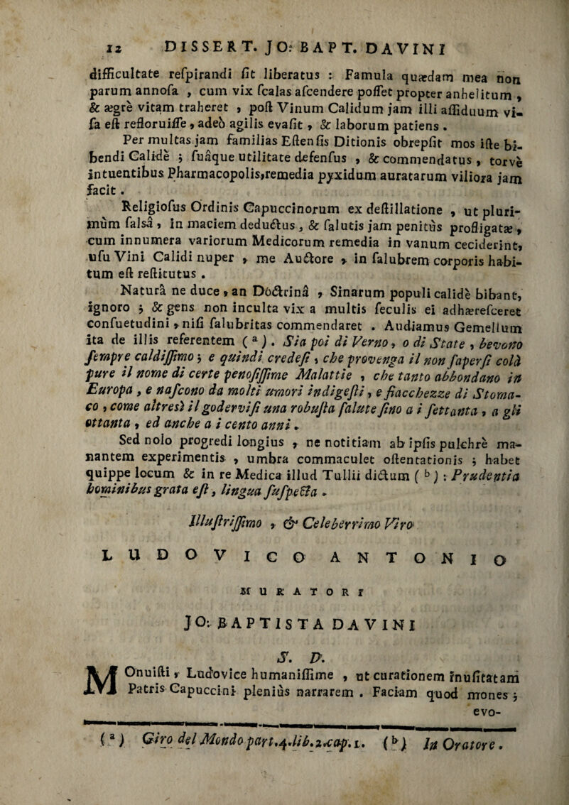 difEcultate refpirandi fit liberatus : Famula quardam mea non parum annofa , cum vix fcalas afcendere poflet propter anheìitum > & segrè vitam traheret , poli Vinum Calidum jam illi affidimi» vi- fa eft reftoruiife, adeò agilis evafit » Se laborum patiens . Per muitas jam familias Eftenfìs Ditionis obrepfit mos ifte bi- bendi Galide j fuaque utilitate defenfus 9 Se commendatus, torve intuentibus Pharmacopolis>remedia pyxidum auratarum viliora jam facit. Religiofus Órdinis Gapuccinorum ex deftillatione , ut pluri- Hiùm falsa 9 in maciem dedu&us a Se falutis jam penitùs profligatse 9 cum innumera variorum Medicorum remedia in vanum ceciderint9 ufuVini Calidinuper 9 me Aurore » in falubrem corporis habi- tum eft refticutus . Natura ne duce » an Dò&rinà 9 Sinarum populi calidè bibant, ignoro , Se gens non inculta vix a multis feculis ei adhaerefeeret confuetudini *nifi falubritas commendaret . Àudiamus Gemellmn ita de illis referentem ( a j. Sia poi di Verno, o di State , bevono Sempre caldijfimo , e quindi credefi, che provenga il non faperji colà pure il nome di certe penofijjìme Malattìe , che tanto abbondano in Europa , e nafeono da molti umori indigefii, e fiacchezze di Stoma¬ co j come altresì il godervi fi una robufia falute fino a i fettanta 9 a gli ottanta 9 ed anche a i cento anni - Sed nolo progredì longius r ne notitiam ab ipfls pukhrè ma- nantem experimentis 9 umbra commaculet oftentationis , habet quippe locum & in re Medica illud Tullii di£tum ( b ) ; Prudenti a borami bus grata eft-, lingua fufpe&a * lllufirijfimo 9 & Celeberrimo Vira LUDOVICO ANTONIO MURATORI J Q: & A P T I S T A DAVINI S. P. MOnuifti 9 Luefovice humaniffime , ut curationem inufitatam Patris Gapuccini pleniùs narrarem . Faci-am quod mones 9 evo- (a) Giro del Mondopart.+HLi^ap.i. (b; ht Oratore.