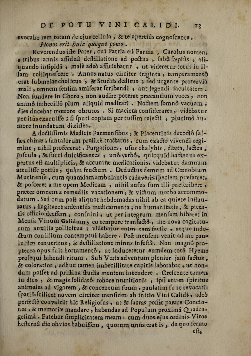 evocabo rem totam de ejus cellula , Se te apertiùs cognofcente , Honos erit buie quoque, pomo . Reverendus ifte Pater , cui Patria eli Parma , Carolus nomen* a tribus annis affidai deftillatione ad peófcus , falsa fsepiùs ? ali* quando infipidi 9 male adeò afficiebatur 9 ut viderecur totus in il- lam colliquefcere . Annos natus circiter triginta 9 temperamento erat fubmelancholicus 9 Se Studiis deditus j fed urgente protervia mali , omnem fenfim amiferat fcribendi 9 aut legendi facultatem . Non fendere in Choro 9. non audire poterat prsecancinm voces, non animò imbecillò pium aliquid meditari . No&em fomnò vacuam 9 dies ducebat moerore obrucos . Si maciem confiderares , videbatur penitùs exaruilTe ; fi fputi copiam per tuffim reje&i 9 plurimo hu- more inundatuH’i dixifTes. A do&iffimis Medicis Parmenfibus 9 Se Placentinis decorò fal- fas> ehinae > fantalorum prolixè tra&atus 9 cum exa&o vivendi regi¬ mine 9 nihil profecerat. Purgationes9 ufus chalybis, diceta, la&ea , jufcula 9 & fucci dulcificantes 9 unò yerbò^ quicquid haótenus ex- pertus eft niultiplicis, Se accurata; medicationis? videbatur damnurn attulifle potiùs 9 quàm fru&um . Dedu&us demum ad Coenobium Mutinenfe , cum quamdam ambulanti cadaveris>fpeciem pra^ferret? Se pofeeret a me opem Medicam ì nihil aufus fum illi prajfcribere 9- praster omnem a remediis vacationem9 Se vi&um morbo accommo- datuni. Sed cum poli aliquot hebdomadas nihil ab ea quiete inftau- *atus 9 flagitaret ardentiùs medicamenta 9 ne humanitatis, &: pieta- tis officio deeiTem 9 confului 9 ut per integrum menfem biberet in Menfa Vinum Galldum 9 eo tempore tranfa&ò 9 me nova cogicatu-» rum auxilia pollicitus 9 videbatur enim tam facile 9 atque iudo- dum confilium contemptui habere . Poli menfem venit ad me pau* lulùm renutritus 9 Se dettillatione minus infetta . Non magnò pro- pterea opus fuit hortamentò 9 ut induceretur eumdem totò Hyeme profequi bibendi- ritum . Sub Veris adventum plenior jam fa&us , Se coloratior * adhuc tarnen imbecillitate capitis laborabat 9 ut non-* dum polFet ad priftina ftudia mentem intendere . Crefcente tamen in dies^ 9 & magis folidatò robore nucritionls 9 ipfi etiam Ipiritus animales ad vigorem , Se concentum fuum 9 paulatim fune revocati: fpatiò»fcilicet novem circiter menfium ab initio Vini Caiidi'9 adeò perfe&è convaiuit hic Religiofus 9 ut Se facras pofik parare Concio- nes 9 Se memoria; mandare 9 habendas ad Populum proximà Q^adra- ge fimi .. Fatebor fimplicitatem meam : cum duos-ejus ordinis Viros hetterni difi obvios habuiiTem , quorum unus erat is r de quo fermo