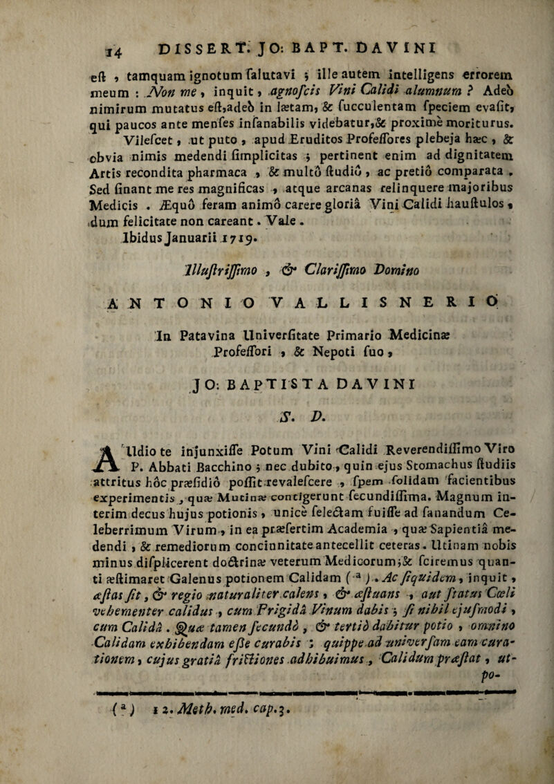 eft •» tamquam ignotum falutavi * illeautem intelligens «rrorem meum : Non me * inquit > .agnofcis Vini Calìdì alumnura ? Adeò nimirum mutatus eft*adeb in Isetam, & fucculentam rpeciem evafit* qui paucos ante menfes infanabilis videbatur,& proximè moriturus. Vilefcet * .ut puto , apud Eruditos ProfefTores plebeja hsec , & obvia nimis medendi fimplicitas * pertinent enim ad dignitatem Artis recondita pharmaca 9 Se multò ftudiu , ac pretiò comparata. £ed finantme res magnificas » atque arcanas relinquere majoribus Medicis . iEquò feram animò carere gloria Vini Calidi Iiauftulos « dum felicitate non careant .Vale . lbidus Januarii 1715. lllujlrijjìrao , & ClariJJlmo Domino A N TONI O VALLISNERI Ó In Patavina Univerfitate Primario Medicina Profe/Tori 9 Se Nepoti fuo > JO: BAPTISTA DAVINI S. D. A lldio te itìjunxiffe Potum Vini Validi Reverendiiiimo Viro P. Abbati Bacchino $ nec.dubito* quin ejus Stomachus ftudiis attritus hoc prxfidiò poflìt.revalefcere » fpem folidam facientibus experimencis, qua; Mucina; concigerunt fecundiffima. Magnum in¬ terim decus hujus potionis » unicè feleóiam fuifle ad fanandum Ce- leberrimum Virumyin ea prsefertim Academia * qua? Sapientià me¬ dendi j Se remediorum concinnitateantecellit ceteras. Utinam nobis minus difplicerent do&rina; veterum Medicorum feiremus quan¬ ti feftimaret Galenus potionem Calidam (a ) . Ac fiquidem^ inquit » afìas fit, & regio naturaliter.calem 5 & ajìuans f aut ftatus rCceli veberaenter calidus , cura Frigida Vinum dabis j Ji nibil tjufmodi » atm Calida . Qua tarsien fecundo , & tertiò dabitur potio » ormino Calidam exbibendara efle curabis ; quippe ad univerfam eam cura* tionem* cujus gratia frittiones .adbibuimus , Cali dura prajìat 9 po-