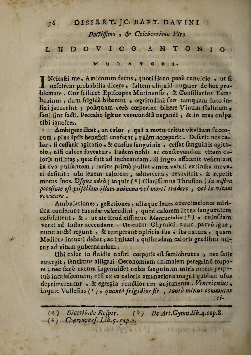 Dotti fimo 9 & Celeberrimo Viro LUDOVICO ANTONIO MURATORI. I Ncitafti me 9 Amicorumdecus 9 quotidiano pene convicio 9 ut fi nefcirem probabilia dicere 9 faltem aliquid nugarer de hoc pro- ’blemate . Gur fcilicet Epifcopus Mutinenfis 9 & Confiliarius Tam- burinus , dum frigide biberent 9 ^egritudini fua? tamquam luto in- fixi jacuerint $ poftquam verò cosperinc bibere VinumOalidum* fani fint fa&i. Peccabo igitur verecondia negandi » Se in mea culpa tibi ignofces. Ambigerelicet* an calor 9 qui a moto oritur vitalium fucco- rum 9 plus ipfìs beneficii conferat 9 quàm acceperit. Deferit nos ca¬ lor 9 fi celTarit agitatio 9 & curfus fanguinis 9 celTat fanguinis agita-» tio-j nifi calore foveatur. Eadem nobis ad confervandam vitam ca¬ loris utilitas 9 qua: fuit ad inchoandam. Si frigus afiecerit veficulami in ovo pulfantem 9 rarius primò pulfat 9 mox veluti exein&a move- ri definit i ubi lenem calorem , admoveris > revivifcit 9 Se repetit motus fuos. Vfque adeò ( inquit (a ) Clarilfimus Thrufton ) in nojìra poteftate eft jrnifellam illam animarsi *vel morti tradere , vel in vitam revocare. AmbuIationes.9 geftationes 9 aliseque lenes exercitationes miri¬ fica: conferunt tuenda? valetudini 9 quod calorem intus languentem .exfufcitent 9 Se 9 ut ait Eruditilfimus Mercuriali ( b ) 9 cujufdam venti ad inflar accendant . Ut enim Ghymici nane parvo igne , mine au&ò regunt 9 Se temperant opificia fua 9 ita natura 9 quam Medicus intueri debet 9 ac imitari 9 quibusdam caloris gradibus uti- tur ad vitam gubernandam - Ubi calor in fluidis nofiri corporis eft femiobrutus nec fatic emergiti fentimus alligari Oeconomiam animalem peregrino torpo¬ re * nec fané natura ingenuifiet nobis fanguinem mids modis perpe¬ tuò incalefcentem9 nifi ex ea caloris emanatione magni quidam ufur deprimerentur 9 & egregia fun&ionum adjumenta . Ventriculus 9 inquit Vallefius (c ) 9 quantò frigidior fit , t.antò rsiinui commutat ci ( a ) Diatrib.de Rtfpir. ( b ) De ArtsGymndib.^cap.%* lc) Controverf. Lib.f.caf'2*