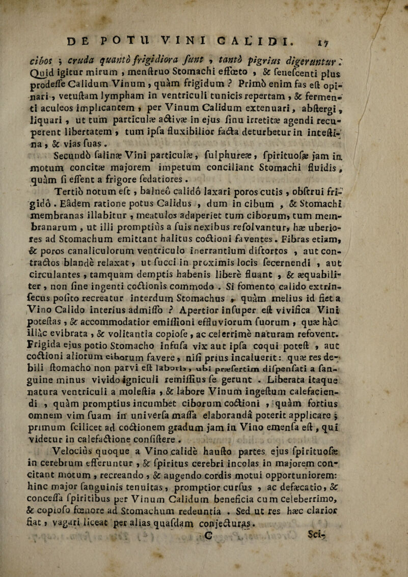 ct&os b cruda quanto frìgi diora funt 9 tantò pigri us diger anturi Quid igicur mirurn » menftruo Stomachi eficeto , Se fenefeenti plus prodefie Caiidum Vinum , quàm frigidum ? Primò enim fas eft opi¬ nati 9 vetuftam lympham in ventriculi tunicis repertam 9 Se fermen¬ ti aculeos impheantem 9 per Vinum Caiidum extenuari, abftergi v liquari 9 ut tum particula? adiva? in ejus finu irretita? agendi recu- perent libertatem 9 tum ipfa fiuxibilior faZa deturbetur in interi¬ na 9 Se vias fuas • Secundò Caline Vini particula?, fulphurea?9 fpirituofe jam in niotuni concita? majorem impetum conciliane Stomachi fiuidis , quàm fi efienc a frigore fedatiores . Tertiò notumeft 9 balneò calidó laxari poroscutis 9 obftrui fri¬ gido . Eàdem ratione potus Calidus , dum in cibum , & Stomachi membranas illabitur 9 meatulos adaperiet tum ciborum9 tum mem- branarum , ut illi promptiiìs a fuis nexibus refolvantur* ha? uberio- fes ad Stomachum emittant halitus codioni favences* Fibras eciami Se poros canaliculorum ventriculo inerrantium diftortos , auteon- traZos blande reìaxat 9 ut fucci in preximis locis fecernendi 9 aut circulantes 9 tamquam demptis habenis libere fluant 9 Se a?quabili- ter 9 non fine ingenti coZionis commodo . Si fomento calido extrin- fecus polito recreatur interdum Stomachus r quàm melius id fiet a Vino Calido interius admifio ? Apertior infuper eli vivifica Vini poceftas 9 Se accommodatior emifiloni effluviorum fuorum 9 qua? hàc iliàc evibrata 9 Se volitanti copiofe 9 ac celerrime naturam refovent. Frigida ejus patio Stomacho infufa vix aut ipfa coqui poteft 9 aut coiflioni aliorum cihorum favere 9 nifi prius incaluerit : qua? res de¬ bili fiomacho non parvi eft labaris, ufc»i prafercim difpenfati a fan- guine minus vivido ignicuii remiflìus fe gerunt . Liberata itaque natura ventriculi a moleftia 9 Se labore Vinum ingeftum calefacien- di 9 quàm promptius incumbet ciborum codioni 9 quàm fortius omnem vim fuam ili univerfa mafia eiaborandà poterit applicare 9 primum feilieet ad coZionem gradum jam in Vino emenfa efi , qui videcur in calefazione confiftere . Velociùs quoque a Vino calidè haufto partes ejus fpirituofa? in cerebrum efferuntur 9 Se fpiritus cerebri incolas in majorem con* citant motum 9 recreando 9 Se augendo cordis motui opportuniorem: hinc major fanguinis tenuitas9 promptior curfus 9 ac defa?catio9 Se conceda fpiritibus per Vinum Caiidum beneficia cum celeberrimo. Se copiofo fesnore ad Stomachum redeuntia . Sed ut res ha?c clarior fiat 9 vagari iiceat per alias quafdam conjeZuras. ' ; ' C C, Sci-