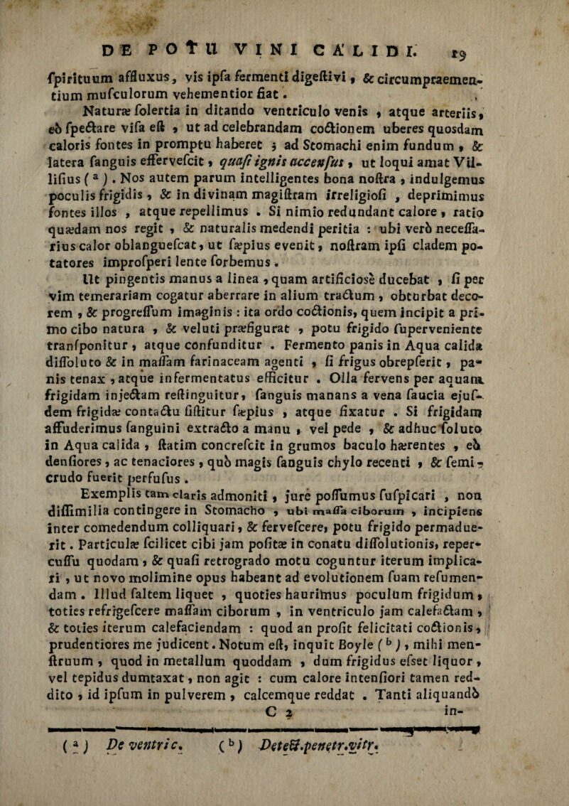 fpintuum affluxus, yis ipfa fermenti digeftivi, & circumpraemen. tium mufculorum vehementior fiat. Natura? folertia in ditanda ventriculo venis 9 atque arteriisf eò fpe&are vlfa eft 9 ut ad ceJebrandam corionetn uberes quosdam caloris fontes in promptu haberet 3 ad Stomachi enim fundum 9 Se latera fanguis effervefcit 9 qttaft ignis accenfus , ut loqui amat Vii- lifius ( a ). Nos autem parum intelligentes bona noftra 9 indulgemus poculis frigidis , Se in divinam magiftram irreligiofi , deprimimus fontes illos , atque repellimus . Si nimio redundant calore t ratio qua?dam nos regit 9 Se naturalis medendi peritia : ubi verò necetfa- rius calor oblanguefcat 9 ut fiepius evenic 9 noftram ipfi ciadem po- tatores improfperi lente forbemus . Ut pingentis manus a linea 9 quam artificiose ducebat 9 fi per vim temerariam cogatur aberrare in alium tra&um 9 obturbat deco¬ rerò 9 Se progreflum imaginis : ita ordo codioni^ quem incipit a pri¬ mo cibo natura 9 Se veluti pra?figurat 9 potu frigido fuperveniente tranfponitur 9 atque confunditur . Fermento panis in Aqua calida difloluto Se in mafiam farinaceam agenti 9 fi frigus obrepferit 9 pa¬ nis tenax 9 atque infermentatus efficitur • Olla fervens per aauara frigidam inje&am reftinguituri fanguis manans a vena faucia ejuf- dem frigida; conta&u fiftitur ffepius > atque fixatur . Si frigidam affuderimus fanguini extraéìo a manu 9 vel pede 9 Se adhuc Coluto in Aqna calida 9 ftatim concrefcic in grumos baculo ha?rentes 9 eb denfiores, ac tenaciores , quò magis fanguis chylo recenti 9 Se Temi-? Crudo fuerit perfufus . Exemplis tam ciaris admoniti 9 jurè pofTumus fufpicari , non diflimilia contingere in Stomacho 9 ubi mafla ciborum > incipiens inter comedendum colliquarÌ9 Se fervefcere> potu frigido permadue- rit. Particula? feilieet cibi jam pofita? in conatu dilfolutionis* reper- culTu quodam 9 Se quafi retrogrado motu coguntur iterum implica¬ ti 9 ut novo molimine opus habeant ad evolutionem fuam refumen- dam . lllud faltem liquec 9 quoties hauritnus poculum frigidum 9 toties refrrgefcere maffam ciborum 9 in ventriculo jam calefa&am 9 Se toties iterum calefaciendam : quod an profit felicitati co&ionis9 prudentiores me judicent. Notum elb inquit Boyle (b ) 9 mihi men- ftruum 9 quod in metallum quoddam 9 dum frigidus efset liquor 9 vel tepidus dumtaxat 9 non agic : cum calore intenfiori tamen red¬ dito 9 id ipfum in pulverem 9 calcemque reddat . Tanti aliquandò C 2 in (a ) De ventric* (b ) DeteB.penetr.vitr*