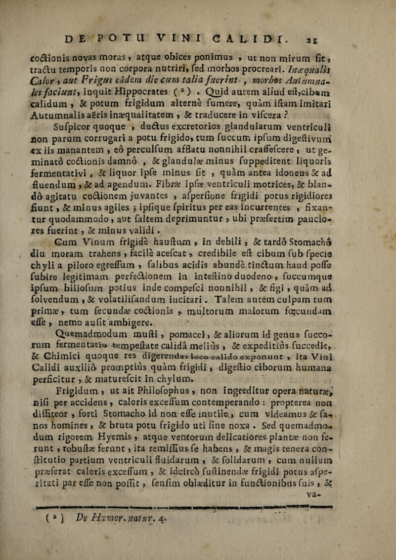 DE POTI! VINI CAUDI. si co&ionis novas moras , atque obices ponimus > utnonmirum fit, tra&u temporis non corpora nutrir], fed morbos procrear*!. In a quali* Calor 9 a ut Frìgus eàdem die cura talia fuerint-, morbo* Ani mana¬ le* faciunti inquit Hippocrates ( a ) . Quid autem aliud eft,cib»m calidum , Se potum frigidum alterne fumere, quàm ifeam imitar] Autumnalis aeris ina;qualitatem , Se traducere in vifeera ? Sufpicor quoque , du&us exeretorios glandularum ventriculi non parum corrugari a potu frigido, tum fuccum ipfum digeftivum ex iis manantem , eò perculfum afflatu nonnihii craflefcere , ut ge¬ minato co&ionis damnò , oc gianduia;; minus fuppeditent liquoris fermentativi, Se liquor ipfe minus fit , quàm antea idoneus & ad fluendum 7 &ad agendum. Fibra? ipfes ventriculi motrices, Se blan¬ do agitatu coóUonem juvantes , afperfione frigidi potus rigidiores fiunt ,& minus agiles j ipfique fpiritus per eas incurrentes , fixan- tur quodammodo , aut faltem deprimuntur 7 ubi pra?fertim paucio*» res fuerint , Se minus validi * Gum Vinum frigide hairftiwn , in debili, Se tardò Stomachi ; diu morana trahens , facile acefcat ? credibile eli cibum fub fpecie chyli a piloro egrelTum , falibus a-cidis abundè tin&umhaud polTe fubire legitimam perfeclionem in in tedino duodeno , fuccumque ipfum biliofum potius inde compefci nonnihii , Se lìgi , quàm ad folvendum , Se volatilifandum incitari. Talem autem culpam tum prima?, tum fecunda? coótionis * multorum malorum fo^cundam eilè , nemo aufit ambigere. Quemadmodum mudi, pomacei, Se aliorum id genus fucco- rum fermentalo temperate calidà meliùs , Se expeditiùs fuccedit,. Se Chimici quoque res dìgerendas loco calido exponunc , ita Vini Calidi auxiiiò promptiùs quàm frigidi , digeftio ciborum liumana perficitur 9 Se maturefeit in chylum* Frigidum 7 ut ait Philofophus, non ingreditur opera, natura?* nifi per accidens , caloris exceiTum contemperando : propterea non diffiteor » forti Stomacho id non effe inutile., cura videamus & fa-» nos homines , Se bruta potu frigido uti fine noxa . Sed quemadmo- dum rigorem Hyemis , atque ventoruin delicatiores.pianta? non fe- .runt , robufta? ferunt, ita remiffius fe habens , Se magis tenera con- dicutio partium ventriculi fiuidarum , Se folidarum , cum nulium pra?ferat caloris exceffum , Se idei reo fudinenda? frigidi potus afpe- ritati par efiè non pollit, fenfim obla?ditur in fun&ionibus fnis, Se va- ( a ) De Humor+natur. 4*