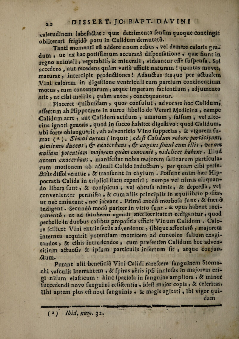 valetudinem labefa&at: qua; detrimenta fenfim quoque contingit obliterai frigido» potu in Calidum demutatS. Tanti momenti eft addere unum rebus 9 vel demere caloris gra- ^dum » ut ex hacpotiflìmum accurata difpenfatione , qusefiuntin regno animali * vegetabili» tic minoraci » videantur effe fufpenfa. Sol accedens , aut recedens quàm varie afficit naturam ! quantas movet, maturat » intercipit produéliones ! Adauétus itaque per a&ualem Vini calorem in digeftione ventriculi tum partium continentium motus » tum contentarum » atque impetum facientium » adjumento ,erit t utcibimeliùs 9 quàm antea , concoquantur. placeret quibufdam » quos confultii, advocare hoc Calidum» nffertum ab Hippocrate in aureo libello de Veteri Medicina , nempe Calidum acre 9 aut Calidum acidum » amarum , falfum » vel alte* rius ignoti generis 9 quod in Cucco habitet digerivo : quod Calidum* ubi forte abiangueric, ab adventitio Vino fuppetias » tic vigorem Co¬ rnac ( a ) • Simili antera ( inquic jadtjl Calidum rotore participans9 fiimirura dacens » & exacerbans » & augens fimul cum ilìis ? veruni fjullam potenticim major era quàm conventi > viddicet habens. Iliud autem exacerbans, manifeftac nobis majorem falinarum particula- rum motionem ab a&uaii Calido indu&am 9 per quam cibi perfe- .éUùsdiffolvùntur i tic tranfeunt in chylum . Poffunt enim hxc Hip- pocratis Calida in triplici ftatu reperiri , nempe vel nimis ali quan¬ do lìbera funt» tic confpicua j vel obtufa nimis* Se depreda 9 vel convenienter permifta » & cum aliis principiò in a?qui;ibrio p<>fita9 ut oec emineant » nec jaceant • Primo modo morbofa funt » & fneno* indigent. SecundA modo pariter in vitio funt * Se opus habent inci¬ tamento , ut ad faiubrem agendì mediocr Rateai redigan tur « quod perbelle in duobus cafibus propofitis efficit Vinum Calidum . Calo¬ re fcilicet Vini extrinfecùs adveniente » fibique affociató 9 majorem internus acquirit potentiam motrice ni ad cuneolos falium exagi- tandos » Se cibis intrudendos 9 cum praffertim Calidum hoc adven- titium a&uofis tic ipfum particalis infertum fit 9 atque conjun* élumo Kn Putant alii beneficio Vini Calidi rarefeere fanguinem Stoma¬ chi vafeulis inerrantem 9 tic fpiras aèris ipfi inclufas in majorem eri¬ gi nifum elafticum : hinc fpatiola in fanguine ampliora 9 Se minor fuccedendi novo fanguini refidentia 9 ideft major copia 9 tic celeritasi Ubi autem plus eft novi fanguinis 9 tic magis agitati » ibi vigor qui¬ dam (a) Ibld, nura% 52. a