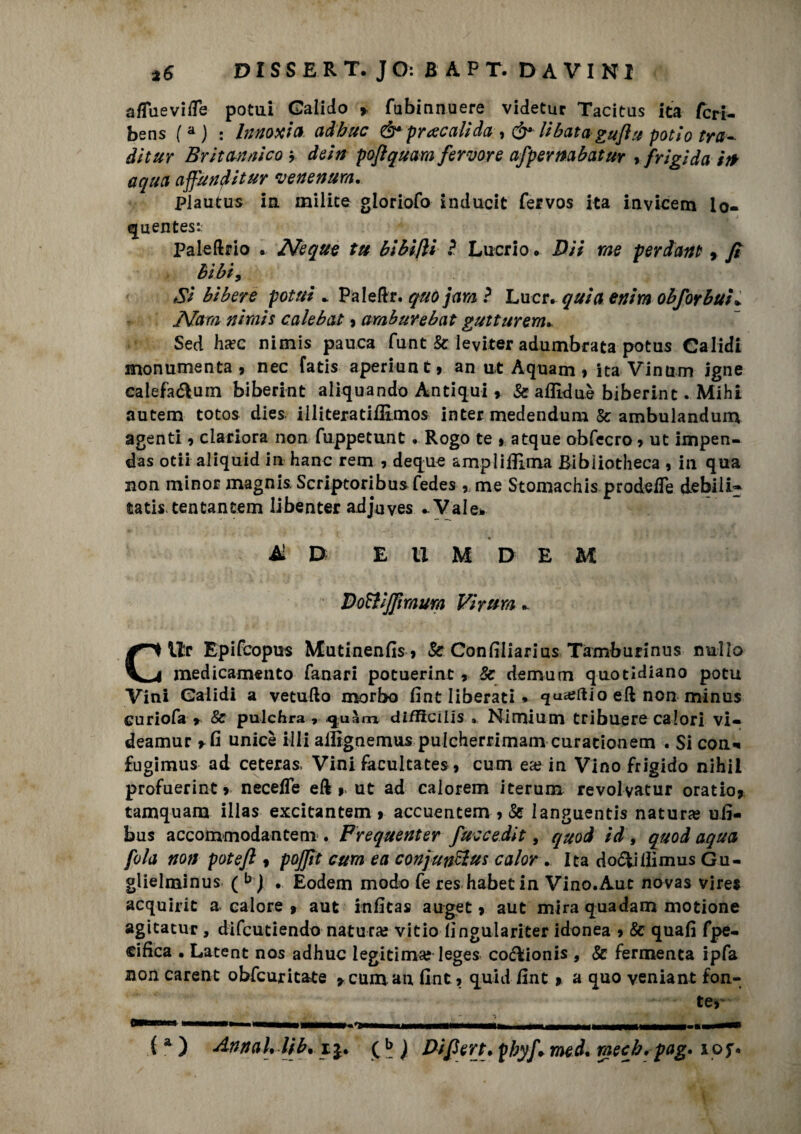 a/Tuevi/Te potui Galido > fubinnuere videtur Tacitus ita fcri- bens (a ) : Innoxia adhuc & pr acali da , & libata gufiti poti o tra¬ dii ur Britannico * dein poflquam fervore afpernabatur , frigida ir* aqua affunditur venenum, pjautus in milite gloriofo inducit fervos ita invicem lo- quentes*.: Paleftrio . Neque tu bibifii ? Lucrio. Dii me perdavi? , fi bibi9 Si bibere potui * Paledr. quo jam ? Lucr. quia enim obforbuì* JVam ni rais calebat , amburebat gutturem* Sed hcec nimis panca funt & leviter adumbrata potus Calidi monumenta , nec fatis aperiunt 9 an ut Aquam , ita Vinum igne calefaétuin biberint aliquando Antiqui9 Se afllduè biberint. Mihi autem totos dies illiteratiffimos inter medendum Se ambulandum agenti , clariora non fuppetunt . Rogo te * atque obfecro , ut impen- das otii aliquid in hanc rem , deque amplifilma Bibìiotheca , in qua non minor magnis. Scriptoribus fedes , me Stomachis prodeiTe debili^ tatis, tentantem libenter adjuves .. Vale* * * Ai D E U M D E M DoWJfimum Vi rum » Cllr Epifcopus XCutinenfis » Se Confiliarius Tamburinus nullo medicamento fanari potuerint , Se demum quotidiano pota Vini Galidi a vernilo morbo fint liberati » <jua?ftio ed non minus Curiofa r & pulchra ? difficilis . Nimlum tribuere calori vi- deamur *fi unicè illi aifignemus pulcherrimam curacionem . Si coni fugimus ad ceteras. Vini facultates, cum ea? in Vino frigido nihii profuerint 9 neceffe ed 9> ut ad calorem iterum revolvatur oratio* tamquara illas excitantem > accuentem, & languentis natura? ufi- bus accommodantem . Frequenter fuccedit, quod id, quod aqua fola non potefi 9 pojfit cum e a conjunelus calor . Ita do<5lillimus Gu- glielminus ( b | . Eodem modo fe res habetin Vino.Aut novas vires acquiric a calore » aut infitas auge e , aut mira quadam motione agitatur , difeutiendo natura? vitio lìngulariter idonea 9 Se quafi fpe- cifica • Latent nos adhuc legitima? leges co&ionis , & fermenta ipfa non carent obfeuricate 9 cum an fine , quid fint » a quo veniant fon¬ te, ***'-4 anM^——