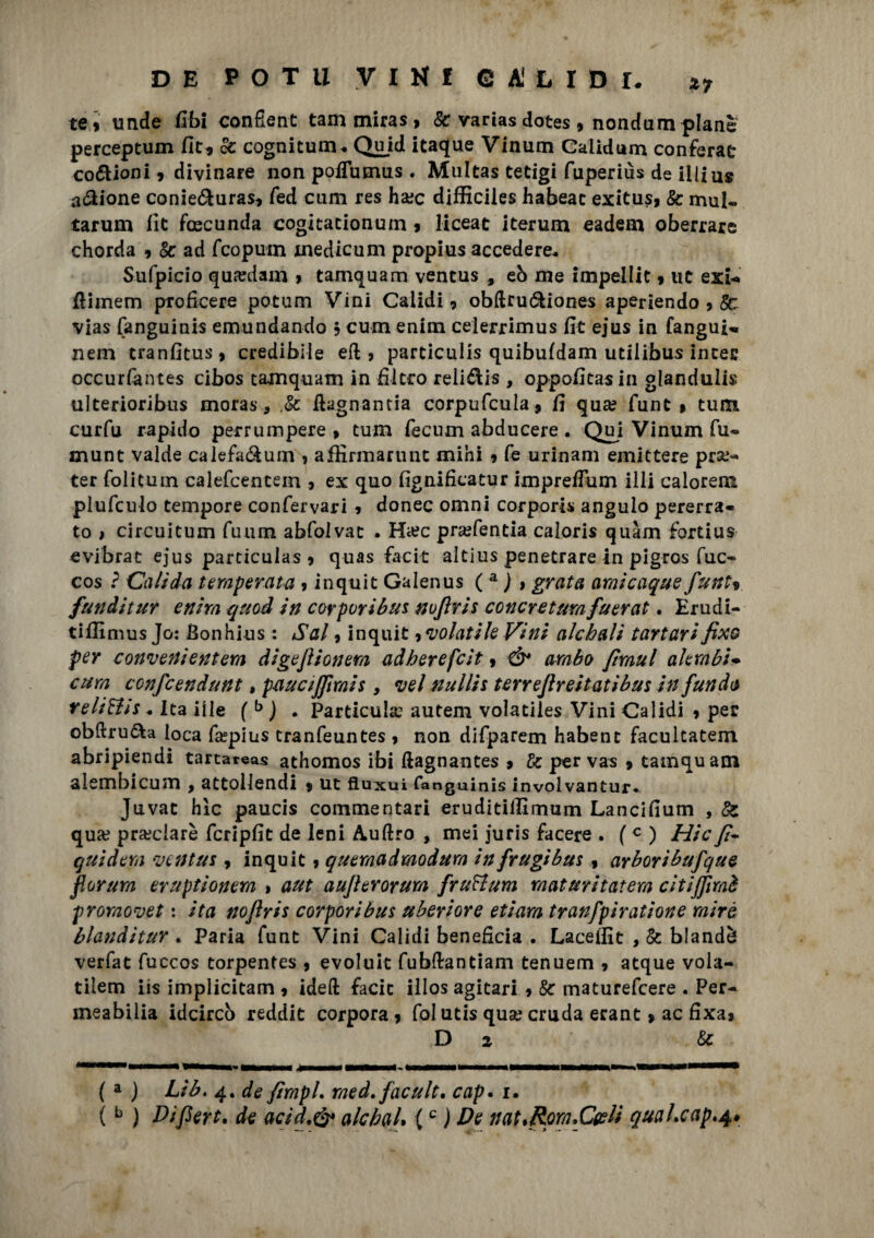 te» unde libi confient tam miras, Se varias dotes , nondum piane perceptum Oc, k cognitum. Quid itaque Vinum Galidum conferai codioni 9 divinare non pofTumus . Multas tetigi fuperiùs de illiu» anione conie&uras* fed cum res ha?c difficiles habeac exitus, Se mul- tarum fit fascunda cogitacionum 9 liceat iterum eadem oberrare chorda 9 Se ad feopuin xnedicum propius accedere. Sufpicio qua?dam > tamquam vencus , eò me impellit 9 ut exi-* ftimem proficere potum Vini Caiidi 9 obftruóliones aperiendo 9 So vias fanguinis emundando 5 cum enim celerrimus fit ejus in fanguN nem tranfitus9 credibile eft , particulis quibufdam utiiibus intec occurfantes cibos tamquam in filtro relidis , oppofitasin gianduii^ ulterioribus moras, .Se fiagnantia corpufcula* fi qua? funt * tura curfu rapido perrumpere 9 tum fecnm abducere . Qui Vinum fu» munt valde calefa&um , affirmarunc mini 9 fé urinam emittere pra?- ter folicuin calefcentem 9 ex quo fignificatur impreflum illi calorem plufculo tempore confervari » donec omni corporis angulo pererra- to 1 circuitum fuum abfolvat . Ha?c pra?fentia caloris quàm fortius evibrat ejus particulas 9 quas facit altius penetrare in pigros fuc- cos ? Caltela temperata 9 inquit Galenus ( a ) » grata amìcaqee funt9 fenditur enim qeod in corporibe* nujlris concreterà feerat. Erudi- tifilmus Jo: Bonhius : Sai, inquit 9 volatile Vini alcbali tartari fixo per convenientem digeflionem adberefeit, & ambo ftmul alerabi* cum confcendunt, paectjfimis 9 vel nulli* terrejlreitatibus in fenda relitti*. Ita iile ( b ) . Particulx autem volatiles Vini Caiidi 9 per obftru&a loca fepius tranfeuntes 9 non difparem habent facultatem abripiendi tartareas athomos ibi (lagnante? » Se per va? 9 tamquam slembi cum 9 attollendi 9 ut fìuxui fanguinis involvantur. Juvat hic paucis commentari eruditiiEmum Lancifium , Se qua? pra?ciarè fcripfit de leni Aulirò , mei juris facete • ( c ) Hic fi- qeidem ventiti 9 inquit 9 quemadmodum infrugibas 9 arboribefqee fiorerà eruptionem > aut aufierorum frettum rnataritatem citifiìmè promovet : ita nofiris corporibes uberiore etiam tranfpiratione rnirè blanditevi Paria funt Vini Caiidi beneficia . Laceffit , Se blandi verfat fuccos torpentes 9 evoluit fubflrantiam tenuem 9 atque vola- tilem iis implicitam 9 ideft facit illos agitari 9 Se maturefeere . Per- meabilia idcircò reddit corpora 9 fol utis qua? cruda erant 9 ac fixa» D 2 Se ( a j Lib, 4. de fimpL raed. facelt. cap. i. (b ) Difiert. de acidt& alcbaL {c ) De nat.Rpm.C&H quaheap.4#