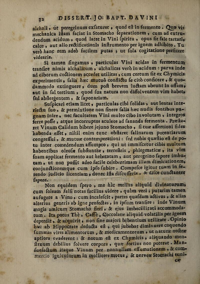 alchali 9 ut peregrinum exfaturet * quod eft in fermento . Quar vis medianica iftam faciat in Stomacho feparationem > cum ad extru- dendum acidum * quod latet in Vini fpiritu * opus fit fale tartari» calce 9 aut alio re&ificationis inftrumento per ignem adhibito . Tu verò hanc rem adeb facilem putas * ut fola cogitatione perficere videaris. Si tamen fingamus » particulas Vini acidas in fermentum tran fi-re nimis alchalicum 9 alchaiicas verb in acidum : parva inde ad ciborum co&ionem accedec utilitas » cum certum fit ex Chymicis experimentis » falia ha;c mutuo confìi&u fe citò conficere » & quo- dammodo extinguere » dum poli brevem luófcam abeunt in offam» aut in fai tertium 9 quod fua natura non difiolventem vim habet» fed abftergentem 9 & faponariam. Sufpicari edam licet » particulas cibi folidas 9 aut lentas inte- rie&u fuo 9 & permixtione non finere falia haec nudis fontibus pu¬ gnano inire * nec facultatem Vini multo cibo involutam 9 integro* ferre poffe 9 atque incorruptos aculeos ad fananda fermenta . Pra;fta-» ree Vinum Calidum bibere jejuno Stomacho » fi tua? afTercioni fides habenda efiet » nihii enim tunc obftaret falinarum potendaruin congrefiui 9 &: mutua; contemperationi : fed nobis qu&ftio eft de po¬ ta inter comedendum afTumpto 9 qui ut immifeetur cibis multum habentibus oleofa? fubftantia; 9 terreftris phiegmaticas 9 ita vim fu am applicat fermento aut hebetatam 9 aut peregrino fapore imbu- tam 9 ut nou poffit adeofacile celeberrimam iilam dimicationem9 conjun&ionemque cum ipfo fubire . Gompefce igitur tuam in fe¬ rendo judicio licenciam 9 donec ifta difeufferis » <Sc dUce cunóianter fapere. Non equidem fpero 9 me hìc melius aliquid divinaturum» cum foleam falfi notas facilius videre 9 quàm veri ? putarim tamen aufugere a Vino 9 cum incalefcit 9 partes quafdam a&ivas 9 & alias alterius generis ab igne profe&as 9 in ipfum tranfire : inde Vinum tnagis amicum Stomacho fieri 9 oc ejus imbecillitati accommoda- tum . Ita potus Thè 9 Caffè , Coccolata? aliquid volatilis per ignem deperdit 9 & acquine 9 non fine majori bibentium utilitate . Opinio hwc ab Hippocrate deduca eft 9 qui jubebat diminuere coquendo fummas vires alimentorum , & medicamentorum 9 ut natura; noftra? aptiora evaderent : & notum eft ex Chymicis 9 aliquando men- ftruum debilius folvere corpora 9 qua; fortius non poterat. Man** fuefa&uin itaque Vinum per nonnullam effumationem 9 & com* mercio igniculorum in molliores mocus » & nervece Stomachi tuni-