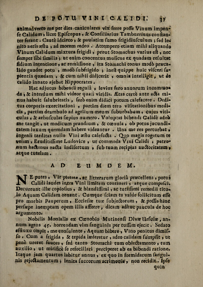 thimadverto me per dies caniculares vix ferre pofle Vinum impen- fe Calidum 9 licec Epifcopus 9 & Gonfiliarius Tamburrinusconftan- ter ferant. Gautè idcirco > Se pauiatim fumo frigidiufculum * fed le* nito aeris a?ftu 9 ad morem redeo . Attempero etiam mihi aliquando Vinum Calidum mixtura frigidi » prout Stomachus varius eft 9 nec femper fibi fimilis V ut enim concentus muficus ex quadam refultat fidium intentione 9 ac remiilione 9 ita Stomachi tonus modb pra?ca- lido gaudet potu 9 modò fubfrigido 9 ineftquippe buie vifeeri fa- pientia quaedam , Se cum nihil didicerit 9 omnia intelligit, ut de calido innato ajebat Hippocrates . Hacadjutus bibendi reguià y levius fero annorum incommo* da 1 & interdum mihi videor quali viridis. iEtas certe ante afta mi- nus habuit falubritatis , ferb enim didici potum calefacere . Dedi- tus corporis exercitationi f partim dtem tero viGtationibus medi- cis , partim deambulo ad agelium meum fuburbabum 9 cujus viti- culas 9 Se arbufculas fa?pius numero. Voluptas bibendi Calidè adeb me tangit 9 ut modicum prandium 9 & cosuula 9 ob potus jucundi- tatein luxum quemdam habere videantur • Una me res perturbat » ingenii tarditas nullo Vini aeftu calefafta . Quo magis rogatum te veiim 9 Eruditiffime Ludovice 9 ut commoda Vini Calidi * patro- Aium haftenus nafta indifertum • fub tuam recipias auftoritatem » acque tutelam. AD E -U M D E M. NE putes 9 Vir pletate % ac litterarum gloria prsecellens 9 potus Calidi laudes ittfea Vini limitem contineri 9 acque compefci. Decurrunt illa? copiofius 9 Se blanditimi 9 ac tutiliìmi remedii titu- lo Aquam Galidam ornant. Cumque feiam te valde follicitum effe prò niorbis Pauperumf Ecclefia? tua? fubjeftorum, & poflis»hinc perfa?pe inemptam opem iliis afferre , dicam adhuc paucula de hoc argomento* Nobrlis Monialis ex Caenobio Mutinenfi Diva? llrftfla?, an¬ nuir» agens 4^. horrendam viin fanguinis per tutina ejecit. Sedato effluxu ccepit 9 meconfulente 9 Aquam bibere 9 Vino penitus dimif- fo « Cum a frigida > Se tepida la?deretur 9 adeo caiidam fumpfit 9 ut pene ureret fauces 9 fed tanto Stomachi tum obleftamento 9 cum auxilio 9 ut mirificè fe refocillari perciperet ab ea bibendi ratione# ltaque jam quartus labitur annus 9 ex quo in formidatum fangui¬ nis jrejeftameatura j lenita fuccorum acrimonia » non reciditi Ipfe quin