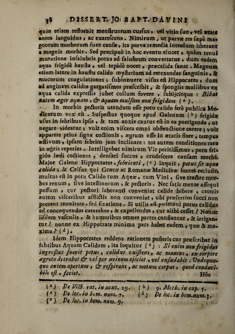 fs DISSERTi JÒt B A£ T. D À VTNT quin etlam refloruit menftruorum curfus 9 vel vido fuo 9 vel fctaté »ntea languidus 9 ac exarefcens. Nimirum , ut parvae res f*epc ma« gnorum morborum funtcauf», ita parva remedia interdum liberane a magnis morbis . Sed pra?cipuè in hoc eventu elucet t quàm tenui mutacione infalubris potus ad falubrem convertatur 9 dum eadem aqua frigide haufta » vel tepide nocet » pra?calida fanat • Magnum edam latere in hauftu calido myfterium ad retexendas fanguinis « 8n mucorum coagulationes 9 fubinnuere vifus eft Hippocates * dum ad anginam calidos gargarifmos pra?fcribit, Se fpongiis mollibus ex aqua calida expreflìs jubet collum fovere , fubijcitque : Bibat autem ager,aquam , & aquam mulfarn non frigi dam ( a ), In morbis pe&oris utendum effe potu calido fere publica Me¬ dicorum vox eft . Sufpe&us quoque apud Galenum (b) frigida; ufus in febribus ipfis , & tam anxie cautus eft in ea porrigenda , ut negare- videatur 9 vult enim vifeera omni obftru&ione earere $ vult apparere prius figna co&ionis 9 a?grum effe In setatis flore , tempus «ftivum, ipfam febrim jam inclinare: totautem condidonesraro in a?gris reperias. Intelligebat nimirum Vir peritiffimus 9 pocu fri* gido la?di co&iones 9 denfari fuccos 9 crudefcere caufam morbi. Major Galeno Hippocrates 9 febrienti ,(c ) inquit 9 potus fit aqua calida^Sc Celfus qui Gra?ca? ac Romana? Medicina; fontes reclufit* multus eft in potu Calido tum Aqua?9 tumVini, Ave travet mor- bos renum 9 Ave inteftinorum 9 & pe&oris . Nec fads mente adequi poffum 9 cur perori laborand conveniat calide bibere 9 ceteris autem vifeeribus affli&is non conveniat 9 ubi pra?ferdm fucci non peccent tenuitate 9 fed flxatione . Si udlis eft pulmoni potus ealidus ad concoquendos catarrhos 9 Se expellendos 9 cur alibi ceffet ? Nonne iifdem vafculis 9 & humoribus omnes partes conflantur 9 Se irrigane tur ? nonne ex Hippocrate minima pars habet eadem 9 qua; & ma¬ xima ? ( d ) • Idem Hippocrates reddens racionem pofteris cur pra?fcribat in febribus Aquam Calidam 9 ita loquitur ( e) : Si enim non frigidus i tigre fiat faerit potus, ealidus exifiens9 ac rnanens, ex corpore tgroto d tir ab et & vel per urinam ejiciet, vel exfudabit. Vndequa- que autem apertura 9 & refpirans, ac moturn corpus 9 quoà conduci. bile efl, facìet. Hoc ( a ) De Vitt.' rat. in acut. 29. ( b) 9. Mttb, in cap. y. (c ) De loc. in bora, num, 7. (d ) Ve loc, in bom.num,\,