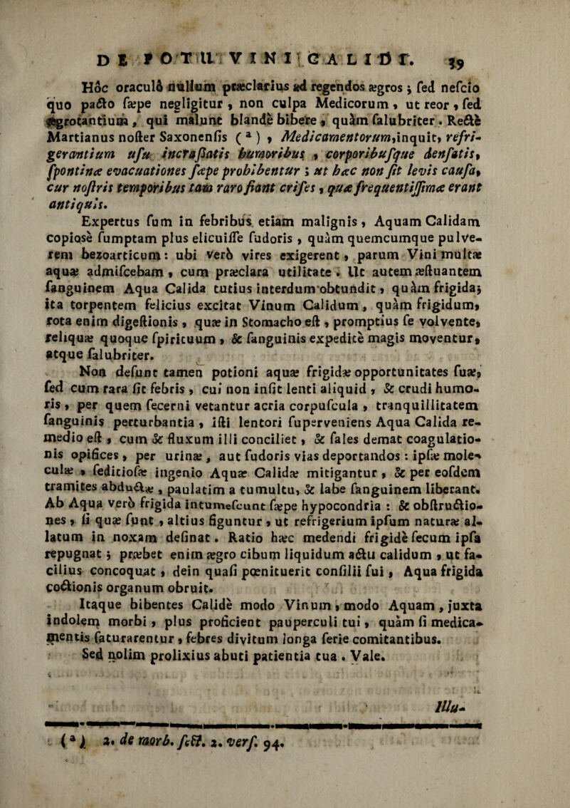 Hoc oraculò nullum preclarius ad regendos a?gros \ fed nefcìo quo paéto fa? pe negligitur * non culpa Medicorum* ut reor * fed agrotantium , qui maìnnt blande bibere , quàm falubriter . Re&è Martianus nofter Saxonenfis ( a ) » Medicamentorum^inquit* refri¬ geranti urn ufu i nera flati s b umori bm , corporibufque denfatis% [pontina evacuationes fape probibentur ; ut hac non fìt levis caufa% cur nofìris temporibus tam raro fiant crifes * qua frequentijpma erant antìquls. Expertus fum in febribus etiam malignis* Aquam Calidain copiose fumptam plus elicuifle fudoris > quàm quemeumque pulve- rem bezoarticum: ubi verb vires exigerent, parum Vini multa? aqua? admifcebam » cum preclara utilitate . Ile autem refluantem fanguinem Aqua Calida cutius interdunvobtundit > quàm frigida* ita torpentem felicius excitat Vinum Calidum , quàm frigidum* rota enim digeftionis * qua? in Stomacho eft * promptius fé voivente* fehqua? quoque fpiricuum > Se fanguinis expedicè magis moventur» atque lai u bri ter. Non defunc tamen potioni aqua? frigida? opportunicates fuse» fed cum rara fic febris , cui non infit lenti aliquid * Se crudi humo- ris * per quem fecerni vetantur acria corpufcula * tranquillitatem fanguinis perturbanti , ifti lentori fuperveniens Aqua Calida re- medio eft $ cuin Se ftuxum illi conciliec > & fales demat coagulatio- nis opifices * per urina?, aut fudoris vias deportandos : ipfa? mole** cula? * fediciofa? ingenio Aqua? Calida? mitigantur * Se per eofdem tramites abdu^^ , paulatim a tumulti!» Se labe fanguinem liberane. Ab Aqua verb frigida intumefeunt ftepe hypocondria : & obftru&io- nes * ti qua? fu ut * altius figuntur * ut refrigerimi! Ipfum natura? al- latum in noxam definat. Ratio ha?c medendi frigidè fecum ipfa repugnat * prebet enim a?gro cibum liquidum a&u calidum * ut fa* cilius concoquat * dein quafi pcenituerit confilii fui * Aqua frigida coftionis organum obruit. y Itaque bibentes Calidè modo Vinum * modo Aquam , juxta indolem morbi* plus profìcient pauperculi tui * quàm lì medica** mentis faturarentur * febres divitum ionga ferie comitantibus. Sed nolim prolixius abuti patientia tua . Vale. lUu- \ (a ) a> de raorb. ftff. 2. *verf. 94,