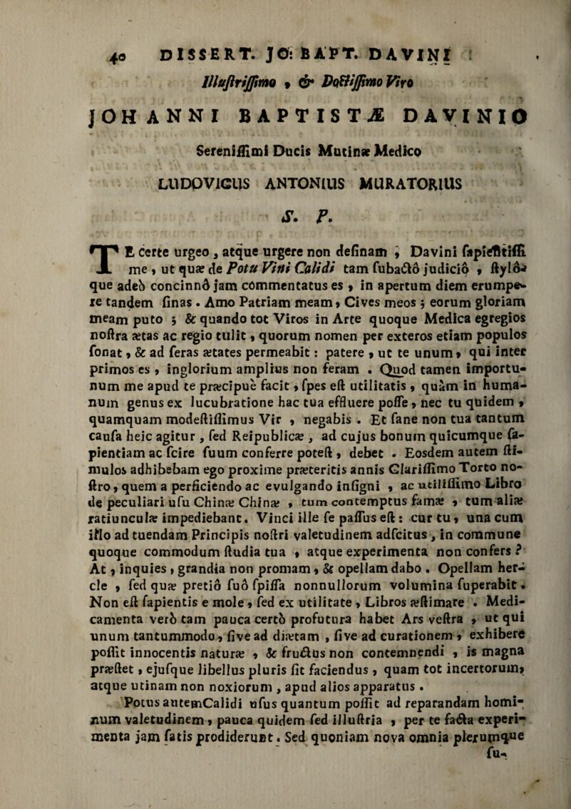 llluftriJfttnQ 9 & DqWJJìwo Viro ]OH ANNI BAPTIST-® DAVINIO Serenifllmi Ducis Mutinse Medico LUDPV1CUS ANTONIUS MURATORiUS S. P. TE certe urgeo , atque urgere non definam \ Davini fapiefltiffi me , ut qua? de Potu Vitti Calidi tam fuba&ò judicio * ftylò** que adeb concinnò jam commentatus es 9 in apertura diem erump©'- xe tandem finas . Amo Patriam meam* Cives meos 5 eorum gloriam meam puto 5 & quando tot Viros in Arte quoque Medica egregios noftra jetas ac regio ttilit 9 quorum nomen per exteros edam populos fonat » & ad feras a?tates permeabit : patere 9 ut te unum » qui inter primos cs 9 inglorium amplius non feram • Qnod tamen importu- num me apud te precipue facit » fpes eft udlitatis 9 quàm in huma- nuin genus ex lucubratione hac tua effluere pofTe 9 nec tu quidem 9 quamquam modeftiflìmus Vir 9 negabis . Et fané non tua tantum caufa heic agitur, fed Reipublicse , ad cujus bonuin quicumque fa- pientiam ac fcire fuum conferre poteft , debet • Eosdem autem ftl- mulos adhibebam ego proxime preteriti* annis Glarilfimo Torto no- ftro 9 quem a perficiendo ac evulgando infigni 9 ac utiliflìmo Libro de peculiari ufu China? China» » tum contemptus fama* v tum alia; ratiuncul» impediebanc. Vinci ille fe paflus eft : cur tu 9 unacum iflo ad tuendam Principis noftri valetudinem adfcitus, in commune quoque commodum ftudia tua 9 atque experimenta non confers ? At 9 inquies » grandia non promani 9 & opellam dabo • Opellam her- cle 9 fed qua? pretiò fuò fpiifa nonnullorum volumina fuperabit. Non eft fapientis e mole 9 fed ex utilitate 9 Libros «ftimare . Medi¬ camela verb tam paucacertb profutnra habet Ars veftra 9 ut qui unum tantummodo 9 five ad dmam , five ad curationem 9 exhiberè poflìt innocentis natura 9 Se fru&us non contemnendi 9 is magna pra?ftet 9 ejufque libellus pluris fic faciendus 9 quam tot incertoruim acque utinam non noxiorum , apud alios apparatus . Potns autemCalidi ufus quantum poffic ad reparandam homi* num valetudinem 9 pauca quidem fed illuftria 9 per te fa&a experi- menta jam fatis prodiderunt. Sed quoniam nova omnia pleruin*!116 fu-*